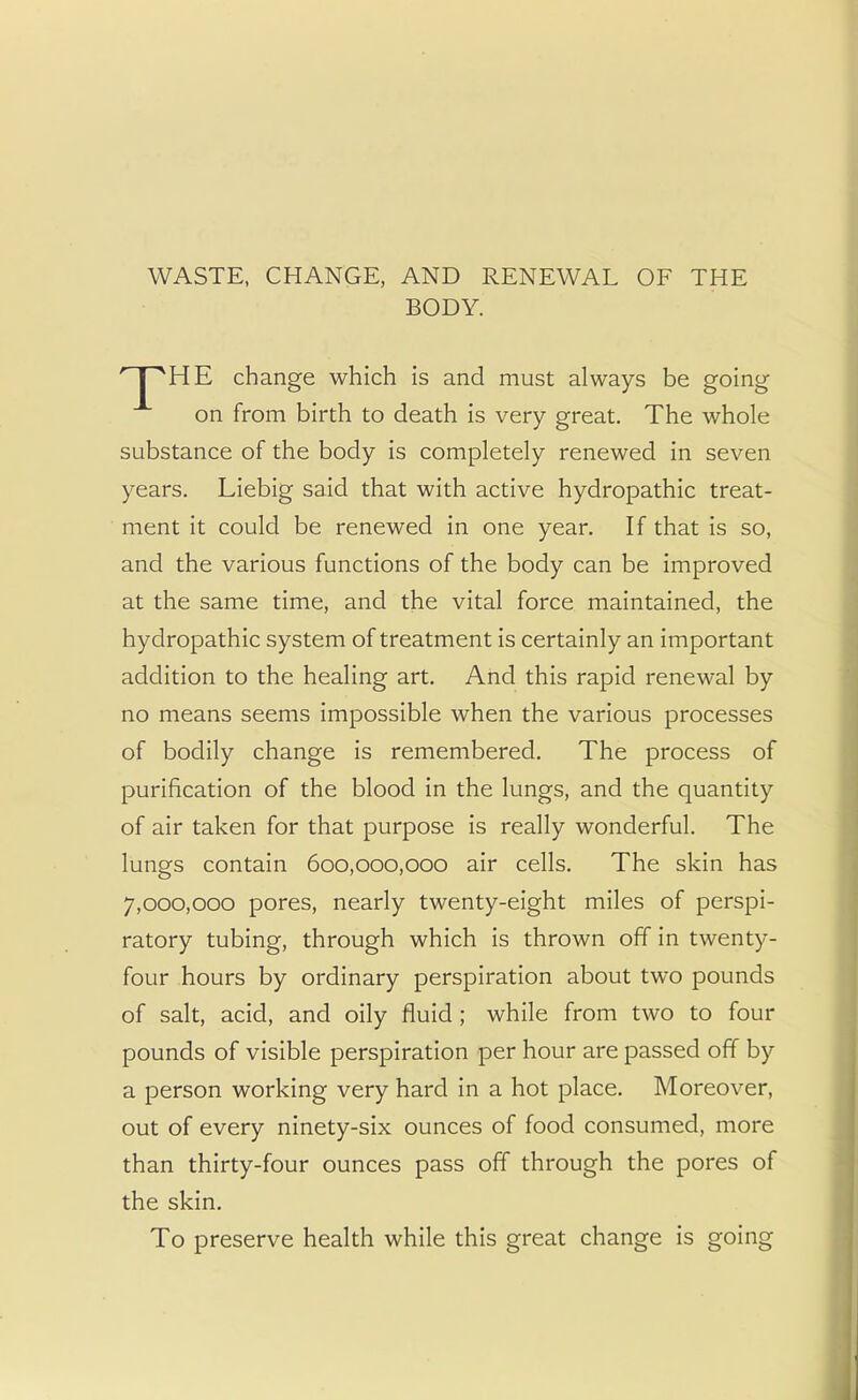 WASTE, CHANGE, AND RENEWAL OF THE BODY. r I HE change which is and must always be going on from birth to death is very great. The whole substance of the body is completely renewed in seven years. Liebig said that with active hydropathic treat- ment it could be renewed in one year. If that is so, and the various functions of the body can be improved at the same time, and the vital force maintained, the hydropathic system of treatment is certainly an important addition to the healing art. And this rapid renewal by no means seems impossible when the various processes of bodily change is remembered. The process of purification of the blood in the lungs, and the quantity of air taken for that purpose is really wonderful. The lungs contain 600,000,000 air cells. The skin has 7,000,000 pores, nearly twenty-eight miles of perspi- ratory tubing, through which is thrown off in twenty- four hours by ordinary perspiration about two pounds of salt, acid, and oily fluid ; while from two to four pounds of visible perspiration per hour are passed off by a person working very hard in a hot place. Moreover, out of every ninety-six ounces of food consumed, more than thirty-four ounces pass off through the pores of the skin. To preserve health while this great change is going
