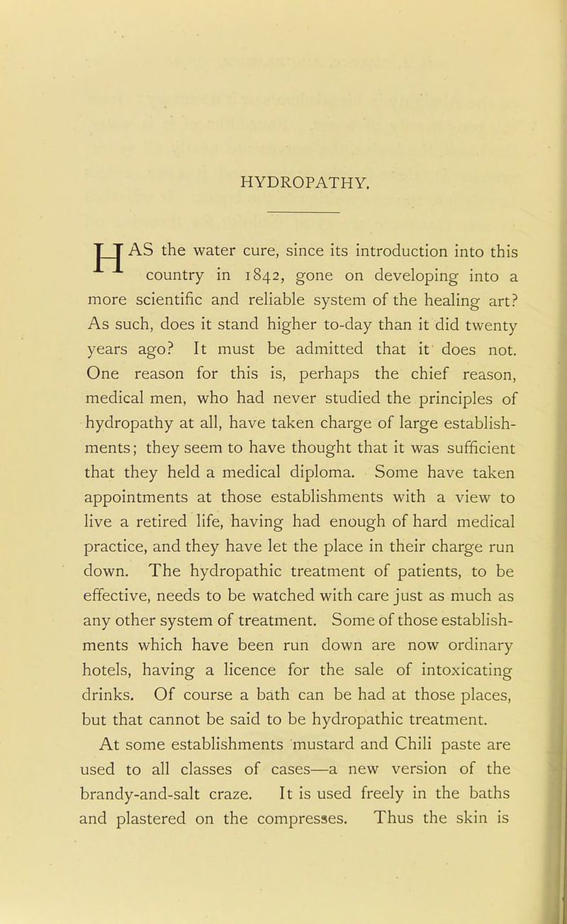 HYDROPATHY. T T AS the water cure, since its introduction into this country in 1842, gone on developing into a more scientific and reliable system of the healing art? As such, does it stand higher to-day than it did twenty years ago? It must be admitted that it does not. One reason for this is, perhaps the chief reason, medical men, who had never studied the principles of hydropathy at all, have taken charge of large establish- ments; they seem to have thought that it was sufficient that they held a medical diploma. Some have taken appointments at those establishments with a view to live a retired life, having had enough of hard medical practice, and they have let the place in their charge run down. The hydropathic treatment of patients, to be effective, needs to be watched with care just as much as any other system of treatment. Some of those establish- ments which have been run down are now ordinary hotels, having a licence for the sale of intoxicating drinks. Of course a bath can be had at those places, but that cannot be said to be hydropathic treatment. At some establishments mustard and Chili paste are used to all classes of cases—a new version of the brandy-and-salt craze. It is used freely in the baths and plastered on the compresses. Thus the skin is