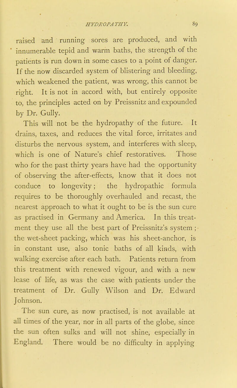 raised and running sores are produced, and with ' innumerable tepid and warm baths, the strength of the patients is run down in some cases to a point of danger. If the now discarded system of blistering and bleeding, which weakened the patient, was wrong, this cannot be right. It is not in accord with, but entirely opposite to, the principles acted on by Preissnitz and expounded by Dr. Gully. This will not be the hydropathy of the future. It drains, taxes, and reduces the vital force, irritates and disturbs the nervous system, and interferes with sleep, which is one of Nature's chief restoratives. Those who for the past thirty years have had the opportunity of observing the after-effects, know that it does not conduce to longevity; the hydropathic formula requires to be thoroughly overhauled and recast, the nearest approach to what it ought to be is the sun cure as practised in Germany and America. In this treat- ment they use all the best part of Preissnitz's system ; the wet-sheet packing, which was his sheet-anchor, is in constant use, also tonic baths of all kinds, with walking exercise after each bath. Patients return from this treatment with renewed vigour, and with a new lease of life, as was the case with patients under the treatment of Dr. Gully Wilson and Dr. Edward Johnson. The sun cure, as now practised, is not available at all times of the year, nor in all parts of the globe, since the sun often sulks and will not shine, especially in England. There would be no difficulty in applying