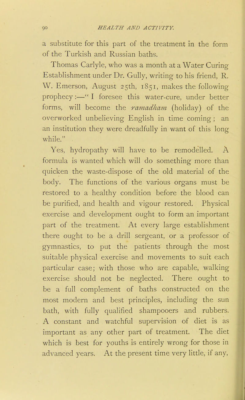 a substitute for this part of the treatment in the form of the Turkish and Russian baths. Thomas Carlyle, who was a month at a Water Curing Establishment under Dr. Gully, writing to his friend, R. W. Emerson, August 25th, 1851, makes the following prophecy:— I foresee this water-cure, under better forms, will become the ramadham (holiday) of the overworked unbelieving English in time coming ; an an institution they were dreadfully in want of this long while. . Yes, hydropathy will have to be remodelled. A formula is wanted which will do something more than quicken the waste-dispose of the old material of the body. The functions of the various organs must be restored to a healthy condition before the blood can be purified, and health and vigour restored. Physical exercise and development ought to form an important part of the treatment. At every large establishment there ought to be a drill sergeant, or a professor of gymnastics, to put the patients through the most suitable physical exercise and movements to suit each particular case; with those who are capable, walking exercise should not be neglected. There ought to be a full complement of baths constructed on the most modern and best principles, including the sun bath, with fully qualified shampooers and rubbers. A constant and watchful supervision of diet is as important as any other part of treatment. The diet which is best for youths is entirely wrong for those in advanced years. At the present time very little, if any,