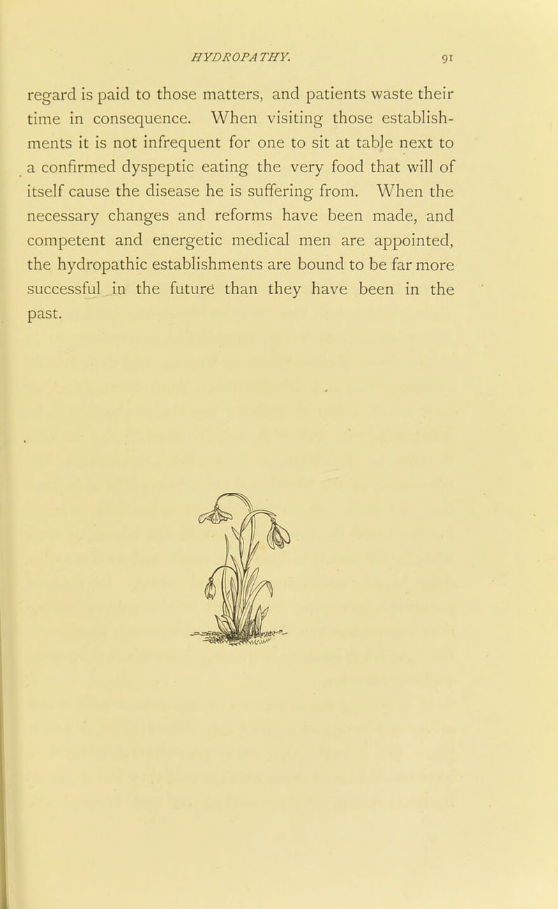 regard is paid to those matters, and patients waste their time in consequence. When visiting those establish- ments it is not infrequent for one to sit at table next to a confirmed dyspeptic eating the very food that will of itself cause the disease he is suffering from. When the necessary changes and reforms have been made, and competent and energetic medical men are appointed, the hydropathic establishments are bound to be far more successful in the future than they have been in the past.