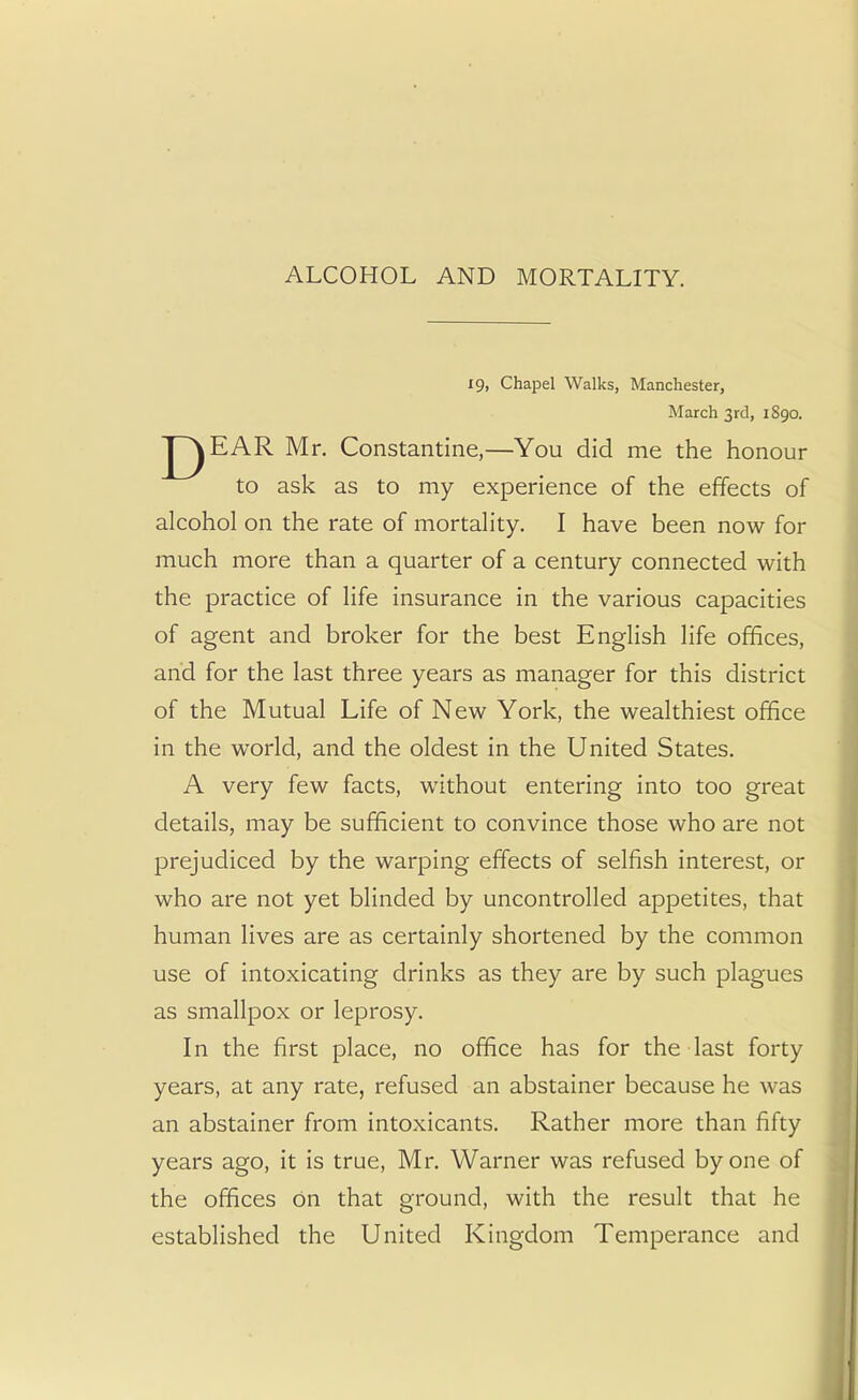 ALCOHOL AND MORTALITY. 19, Chapel Walks, Manchester, March 3rd, 1S90. |~~^EAR Mr. Constantine,—You did me the honour to ask as to my experience of the effects of alcohol on the rate of mortality. I have been now for much more than a quarter of a century connected with the practice of life insurance in the various capacities of agent and broker for the best English life offices, and for the last three years as manager for this district of the Mutual Life of New York, the wealthiest office in the world, and the oldest in the United States. A very few facts, without entering into too great details, may be sufficient to convince those who are not prejudiced by the warping effects of selfish interest, or who are not yet blinded by uncontrolled appetites, that human lives are as certainly shortened by the common use of intoxicating drinks as they are by such plagues as smallpox or leprosy. In the first place, no office has for the last forty years, at any rate, refused an abstainer because he was an abstainer from intoxicants. Rather more than fifty years ago, it is true, Mr. Warner was refused by one of the offices on that ground, with the result that he established the United Kingdom Temperance and