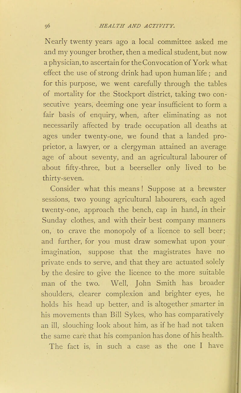Nearly twenty years ago a local committee asked me and my younger brother, then a medical student, but now a physician, to ascertain for the Convocation of York what effect the use of strong drink had upon human life ; and for this purpose, we went carefully through the tables of mortality for the Stockport district, taking two con- secutive years, deeming one year insufficient to form a fair basis of enquiry, when, after eliminating as not necessarily affected by trade occupation all deaths at ages under twenty-one, we found that a landed pro- prietor, a lawyer, or a clergyman attained an average age of about seventy, and an agricultural labourer of about fifty-three, but a beerseller only lived to be thirty-seven. Consider what this means ! Suppose at a brewster sessions, two young agricultural labourers, each aged twenty-one, approach the bench, cap in hand, in their Sunday clothes, and with their best company manners on, to crave the monopoly of a licence to sell beer; and further, for you must draw somewhat upon your imagination, suppose that the magistrates have no private ends to serve, and that they are actuated solely by the desire to give the licence to the more suitable man of the two. Well, John Smith has broader shoulders, clearer complexion and brighter eyes, he holds his head up better, and is altogether smarter in his movements than Bill Sykes, who has comparatively an ill, slouching look about him, as if he had not taken the same care that his companion has done of his health. The fact is, in such a case as the one I have