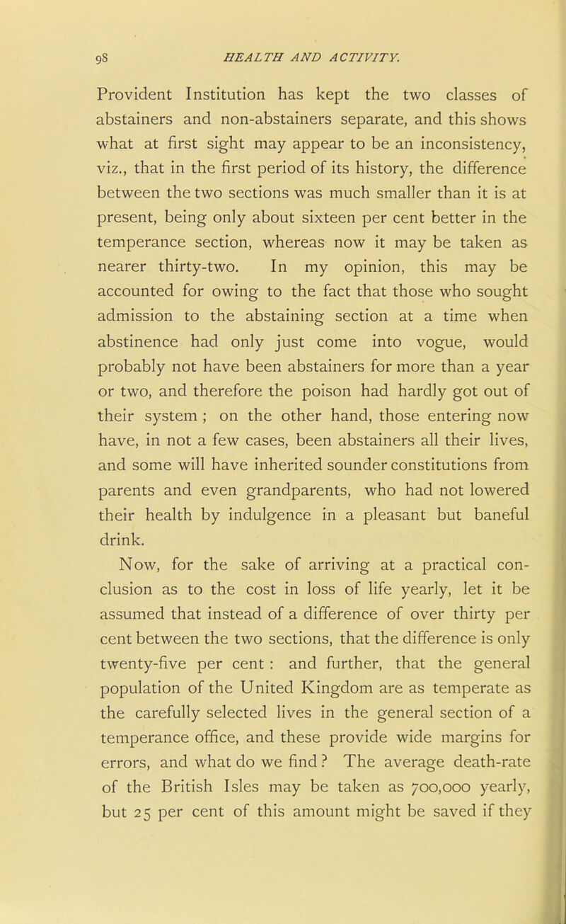 Provident Institution has kept the two classes of abstainers and non-abstainers separate, and this shows what at first sight may appear to be an inconsistency, viz., that in the first period of its history, the difference between the two sections was much smaller than it is at present, being only about sixteen per cent better in the temperance section, whereas now it may be taken as nearer thirty-two. In my opinion, this may be accounted for owing to the fact that those who sought admission to the abstaining section at a time when abstinence had only just come into vogue, would probably not have been abstainers for more than a year or two, and therefore the poison had hardly got out of their system ; on the other hand, those entering now have, in not a few cases, been abstainers all their lives, and some will have inherited sounder constitutions from parents and even grandparents, who had not lowered their health by indulgence in a pleasant but baneful drink. Now, for the sake of arriving at a practical con- clusion as to the cost in loss of life yearly, let it be assumed that instead of a difference of over thirty per cent between the two sections, that the difference is only twenty-five per cent : and further, that the general population of the United Kingdom are as temperate as the carefully selected lives in the general section of a temperance office, and these provide wide margins for errors, and what do we find ? The average death-rate of the British Isles may be taken as 700,000 yearly, but 25 per cent of this amount might be saved if they