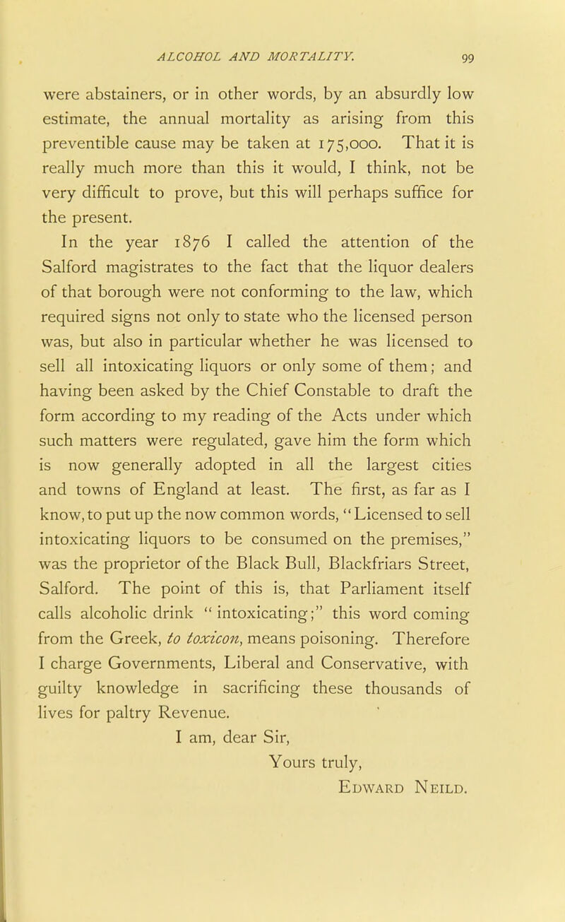were abstainers, or in other words, by an absurdly low estimate, the annual mortality as arising from this preventible cause may be taken at 175,000. That it is really much more than this it would, I think, not be very difficult to prove, but this will perhaps suffice for the present. In the year 1876 I called the attention of the Salford magistrates to the fact that the liquor dealers of that borough were not conforming to the law, which required signs not only to state who the licensed person was, but also in particular whether he was licensed to sell all intoxicating liquors or only some of them; and having been asked by the Chief Constable to draft the form according to my reading of the Acts under which such matters were regulated, gave him the form which is now generally adopted in all the largest cities and towns of England at least. The first, as far as I know,to put up the now common words, Licensed to sell intoxicating liquors to be consumed on the premises, was the proprietor of the Black Bull, Blackfriars Street, Salford. The point of this is, that Parliament itself calls alcoholic drink intoxicating; this word coming from the Greek, to toxicon, means poisoning. Therefore I charge Governments, Liberal and Conservative, with guilty knowledge in sacrificing these thousands of lives for paltry Revenue. I am, dear Sir, Yours truly, Edward Neild.