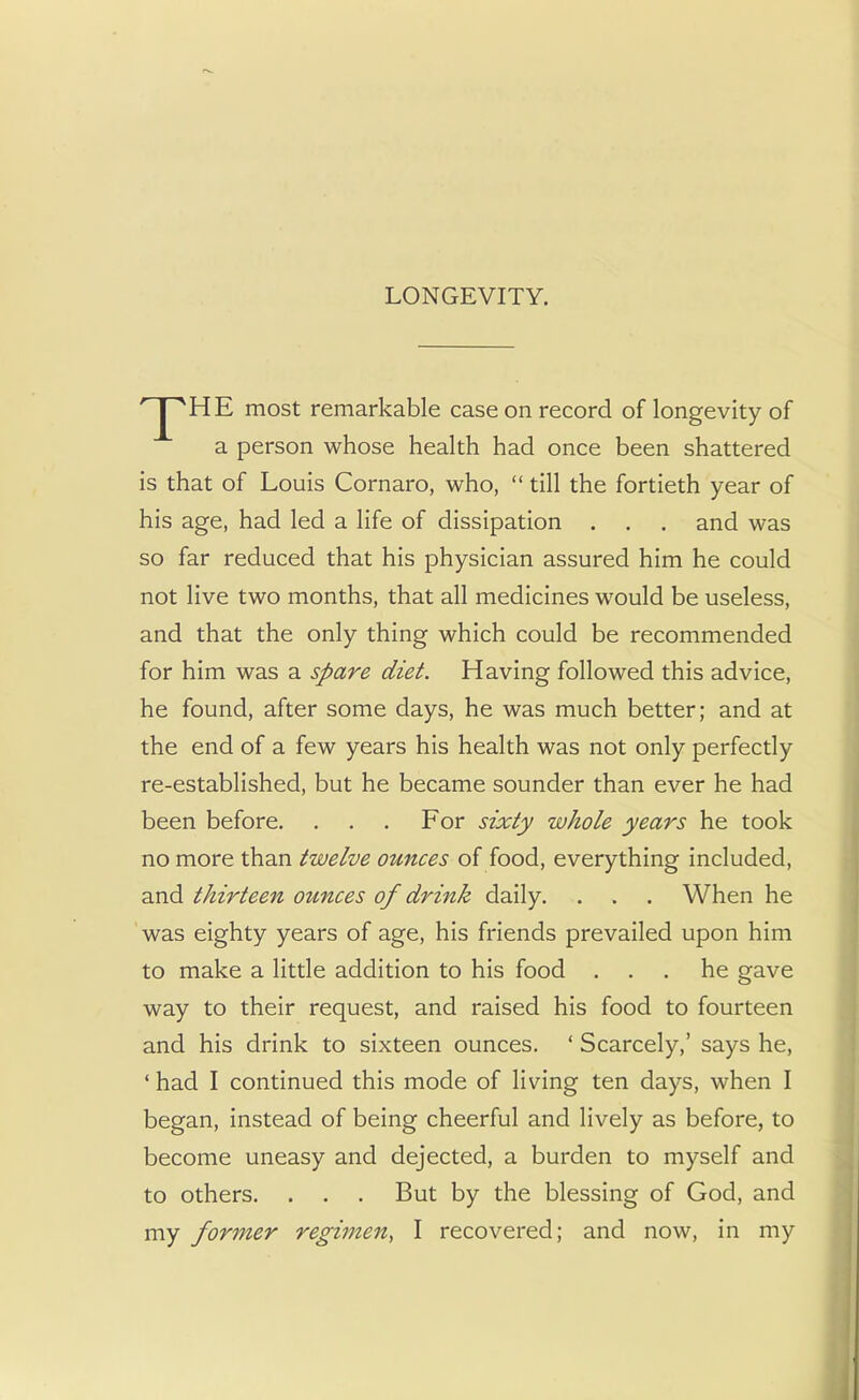 LONGEVITY. ' J^HE most remarkable case on record of longevity of a person whose health had once been shattered is that of Louis Cornaro, who, till the fortieth year of his age, had led a life of dissipation . . . and was so far reduced that his physician assured him he could not live two months, that all medicines would be useless, and that the only thing which could be recommended for him was a spare diet. Having followed this advice, he found, after some days, he was much better; and at the end of a few years his health was not only perfectly re-established, but he became sounder than ever he had been before. . . . For sixty whole years he took no more than twelve ounces of food, everything included, and thirteen ounces of drink daily. . . . When he was eighty years of age, his friends prevailed upon him to make a little addition to his food ... he gave way to their request, and raised his food to fourteen and his drink to sixteen ounces. ' Scarcely,' says he, ' had I continued this mode of living ten days, when I began, instead of being cheerful and lively as before, to become uneasy and dejected, a burden to myself and to others. . . . But by the blessing of God, and my former regimen, I recovered; and now, in my