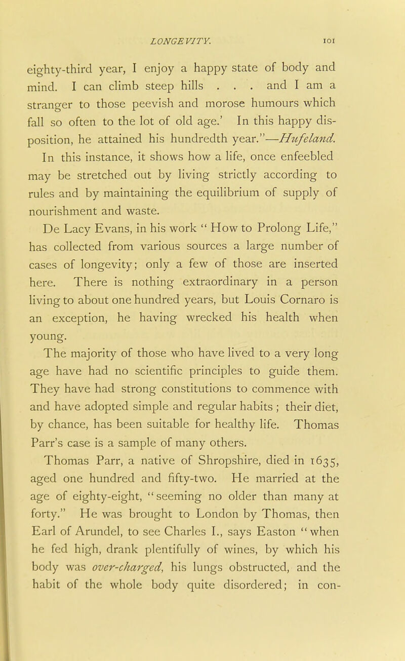 eighty-third year, I enjoy a happy state of body and mind. I can climb steep hills . . . and I am a stranger to those peevish and morose humours which fall so often to the lot of old age.' In this happy dis- position, he attained his hundredth year.—Htifeland. In this instance, it shows how a life, once enfeebled may be stretched out by living strictly according to rules and by maintaining the equilibrium of supply of nourishment and waste. De Lacy Evans, in his work  How to Prolong Life, has collected from various sources a large number of cases of longevity; only a few of those are inserted here. There is nothing extraordinary in a person living to about one hundred years, but Louis Cornaro is an exception, he having wrecked his health when young. The majority of those who have lived to a very long age have had no scientific principles to guide them. They have had strong constitutions to commence with and have adopted simple and regular habits ; their diet, by chance, has been suitable for healthy life. Thomas Parr's case is a sample of many others. Thomas Parr, a native of Shropshire, died in 1635, aged one hundred and fifty-two. He married at the age of eighty-eight, seeming no older than many at forty. He was brought to London by Thomas, then Earl of Arundel, to see Charles I., says Easton when he fed high, drank plentifully of wines, by which his body was over-charged, his lungs obstructed, and the habit of the whole body quite disordered; in con-