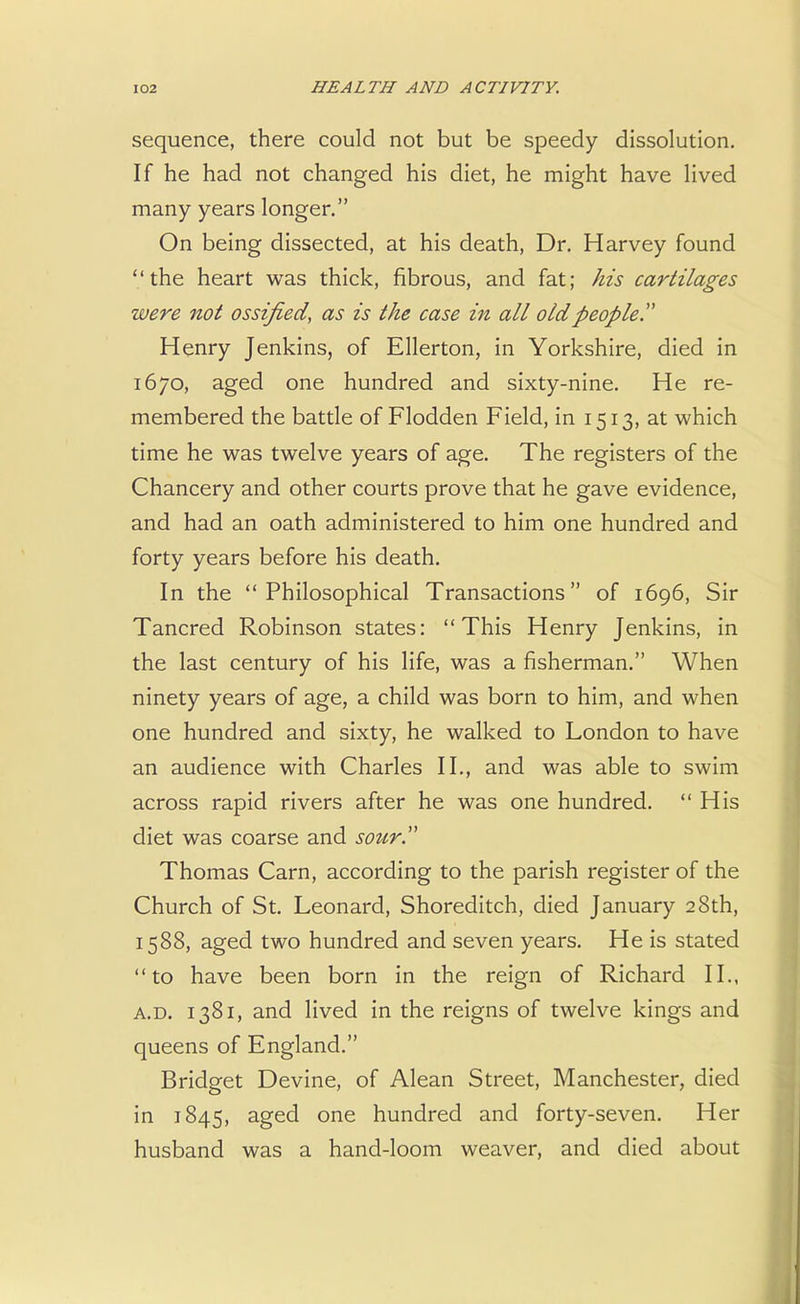sequence, there could not but be speedy dissolution. If he had not changed his diet, he might have lived many years longer. On being dissected, at his death, Dr. Harvey found V the heart was thick, fibrous, and fat; his cartilages were not ossified, as is the case in all old people Henry Jenkins, of Ellerton, in Yorkshire, died in 1670, aged one hundred and sixty-nine. He re- membered the battle of Flodden Field, in 1513, at which time he was twelve years of age. The registers of the Chancery and other courts prove that he gave evidence, and had an oath administered to him one hundred and forty years before his death. In the Philosophical Transactions of 1696, Sir Tancred Robinson states: This Henry Jenkins, in the last century of his life, was a fisherman. When ninety years of age, a child was born to him, and when one hundred and sixty, he walked to London to have an audience with Charles II., and was able to swim across rapid rivers after he was one hundred.  His diet was coarse and sour Thomas Cam, according to the parish register of the Church of St. Leonard, Shoreditch, died January 28th, 1588, aged two hundred and seven years. He is stated to have been born in the reign of Richard II., a.d. 1381, and lived in the reigns of twelve kings and queens of England. Bridget Devine, of Alean Street, Manchester, died in 1845, aged one hundred and forty-seven. Her husband was a hand-loom weaver, and died about