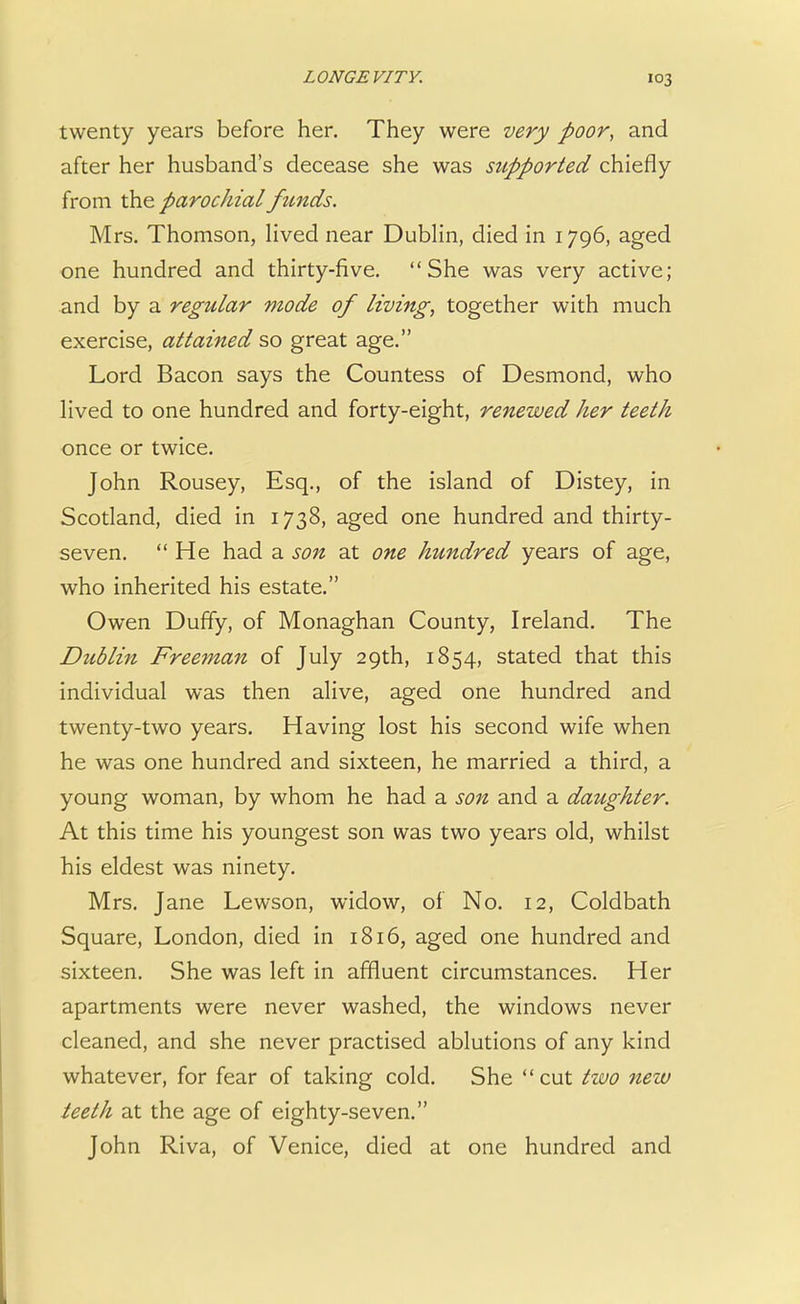 twenty years before her. They were very poor, and after her husband's decease she was sttpported chiefly from the parochial funds. Mrs. Thomson, lived near Dublin, died in 1796, aged one hundred and thirty-five. She was very active; and by a regular mode of living, together with much exercise, attained so great age. Lord Bacon says the Countess of Desmond, who lived to one hundred and forty-eight, renewed her teeth once or twice. John Rousey, Esq., of the island of Distey, in Scotland, died in 1738, aged one hundred and thirty- seven. He had a son at one hundred years of age, who inherited his estate. Owen Duffy, of Monaghan County, Ireland. The Dublin Freeman of July 29th, 1854, stated that this individual was then alive, aged one hundred and twenty-two years. Having lost his second wife when he was one hundred and sixteen, he married a third, a young woman, by whom he had a son and a daughter. At this time his youngest son was two years old, whilst his eldest was ninety. Mrs. Jane Lewson, widow, of No. 12, Coldbath Square, London, died in 1816, aged one hundred and sixteen. She was left in affluent circumstances. Her apartments were never washed, the windows never cleaned, and she never practised ablutions of any kind whatever, for fear of taking cold. She cut two new teeth at the age of eighty-seven. John Riva, of Venice, died at one hundred and
