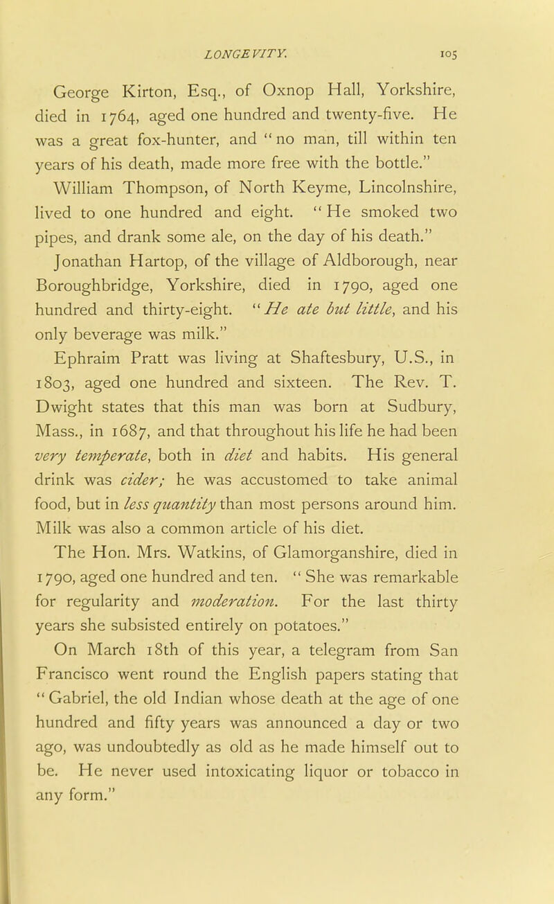 George Kirton, Esq., of Oxnop Hall, Yorkshire, died in 1764, aged one hundred and twenty-five. He was a great fox-hunter, and no man, till within ten years of his death, made more free with the bottle. William Thompson, of North Keyme, Lincolnshire, lived to one hundred and eight. He smoked two pipes, and drank some ale, on the day of his death. Jonathan Hartop, of the village of Aldborough, near Boroughbridge, Yorkshire, died in 1790, aged one hundred and thirty-eight. He ate but little, and his only beverage was milk. Ephraim Pratt was living at Shaftesbury, U.S., in 1803, aged one hundred and sixteen. The Rev. T. Dwight states that this man was born at Sudbury, Mass., in 1687, and that throughout his life he had been very temperate, both in diet and habits. His general drink was cider; he was accustomed to take animal food, but in less quantity than most persons around him. Milk was also a common article of his diet. The Hon. Mrs. Watkins, of Glamorganshire, died in 1790, aged one hundred and ten. She was remarkable for regularity and moderation. For the last thirty years she subsisted entirely on potatoes. On March 18th of this year, a telegram from San Francisco went round the English papers stating that Gabriel, the old Indian whose death at the age of one hundred and fifty years was announced a day or two ago, was undoubtedly as old as he made himself out to be. He never used intoxicating liquor or tobacco in any form.