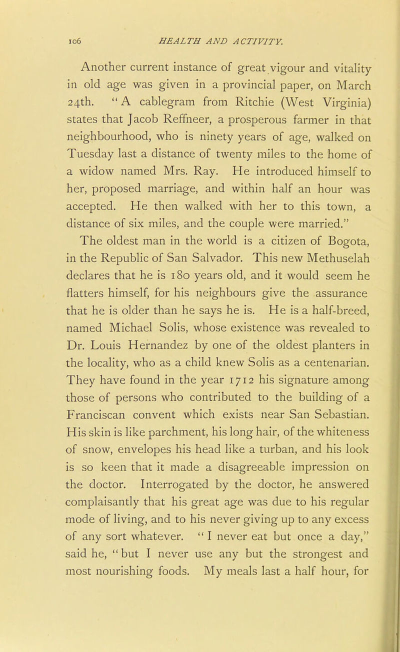 Another current instance of great vigour and vitality in old age was given in a provincial paper, on March 24th. A cablegram from Ritchie (West Virginia) states that Jacob Reffheer, a prosperous farmer in that neighbourhood, who is ninety years of age, walked on Tuesday last a distance of twenty miles to the home of a widow named Mrs. Ray. He introduced himself to her, proposed marriage, and within half an hour was accepted. He then walked with her to this town, a distance of six miles, and the couple were married. The oldest man in the world is a citizen of Bogota, in the Republic of San Salvador. This new Methuselah declares that he is 180 years old, and it would seem he flatters himself, for his neighbours give the assurance that he is older than he says he is. He is a half-breed, named Michael Solis, whose existence was revealed to Dr. Louis Hernandez by one of the oldest planters in the locality, who as a child knew Solis as a centenarian. They have found in the year 1712 his signature among those of persons who contributed to the building of a Franciscan convent which exists near San Sebastian. His skin is like parchment, his long hair, of the whiteness of snow, envelopes his head like a turban, and his look is so keen that it made a disagreeable impression on the doctor. Interrogated by the doctor, he answered complaisantly that his great age was due to his regular mode of living, and to his never giving up to any excess of any sort whatever.  I never eat but once a day, said he,  but I never use any but the strongest and most nourishing foods. My meals last a half hour, for