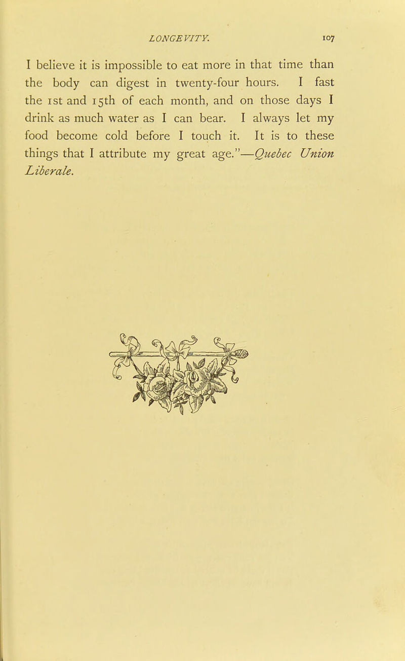 I believe it is impossible to eat more in that time than the body can digest in twenty-four hours. I fast the 1 st and 15th of each month, and on those days I drink as much water as I can bear. I always let my food become cold before I touch it. It is to these things that I attribute my great age.—Qziebec Union Liberate.