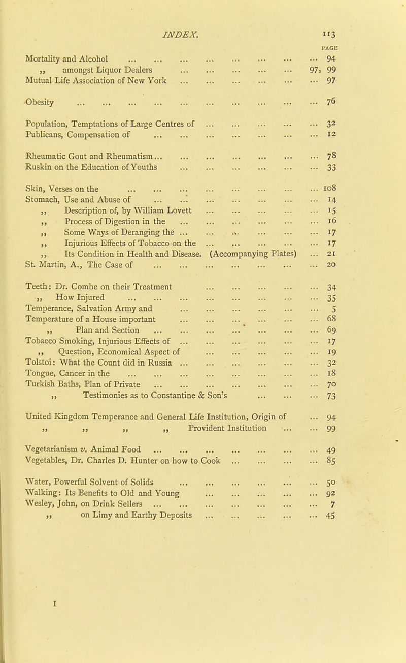PAGE Mortality and Alcohol 94 amongst Liquor Dealers 97 > 99 Mutual Life Association of New York 97 •Obesity 76 Population, Temptations of Large Centres of 32 Publicans, Compensation of ... 12 Rheumatic Gout and Rheumatism 78 Ruskin on the Education of Youths 33 Skin, Verses on the 108 Stomach, Use and Abuse of '. 14 ,, Description of, by William Lovett 15 ,, Process of Digestion in the 16 ,, Some Ways of Deranging the > 17 Injurious Effects of Tobacco on the 17 ,, Its Condition in Health and Disease. (Accompanying Plates) ... 21 St. Martin, A., The Case of 20 Teeth: Dr. Combe on their Treatment 34 „ How Injured 35 Temperance, Salvation Army and 5 Temperature of a House important 68 ,, Plan and Section ... ... 69 Tobacco Smoking, Injurious Effects of 17 ,, Question, Economical Aspect of ... ... 19 Tolstoi: What the Count did in Russia 32 Tongue, Cancer in the 18 Turkish Baths, Plan of Private 70 Testimonies as to Constantine & Son's 73 United Kingdom Temperance and General Life Institution, Origin of ... 94 ,, ,, ,, „ Provident Institution 99 Vegetarianism v. Animal Food 49 Vegetables, Dr. Charles D. Hunter on how to Cook 85 Water, Powerful Solvent of Solids SO Walking: Its Benefits to Old and Young 92 Wesley, John, on Drink Sellers 7 on Limy and Earthy Deposits 45 1