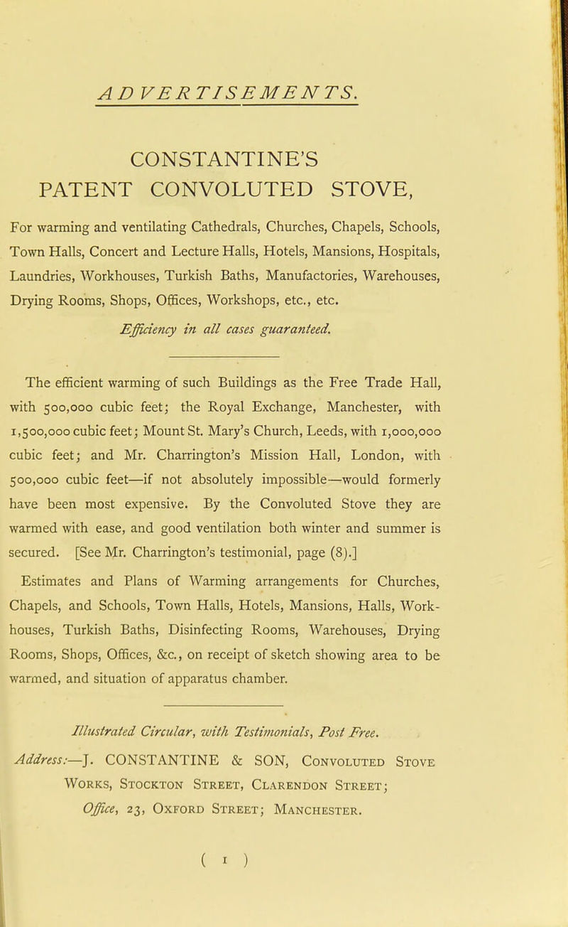 AD VERTISEMENTS. CONSTANTINE'S PATENT CONVOLUTED STOVE, For warming and ventilating Cathedrals, Churches, Chapels, Schools, Town Halls, Concert and Lecture Halls, Hotels, Mansions, Hospitals, Laundries, Workhouses, Turkish Baths, Manufactories, Warehouses, Drying Rooms, Shops, Offices, Workshops, etc., etc. Efficiency in all cases guaranteed. The efficient warming of such Buildings as the Free Trade Hall, with 500,000 cubic feet; the Royal Exchange, Manchester, with 1,500,000 cubic feet; Mount St. Mary's Church, Leeds, with 1,000,000 cubic feet; and Mr. Charrington's Mission Hall, London, with 500,000 cubic feet—if not absolutely impossible—would formerly have been most expensive. By the Convoluted Stove they are warmed with ease, and good ventilation both winter and summer is secured. [See Mr. Charrington's testimonial, page (8).] Estimates and Plans of Warming arrangements for Churches, Chapels, and Schools, Town Halls, Hotels, Mansions, Halls, Work- houses, Turkish Baths, Disinfecting Rooms, Warehouses, Drying Rooms, Shops, Offices, &c, on receipt of sketch showing area to be warmed, and situation of apparatus chamber. Illustrated Circular, with Testimonials, Post Free. Address:—]. CONSTANTINE & SON, Convoluted Stove Works, Stockton Street, Clarendon Street; Office, 23, Oxford Street; Manchester.