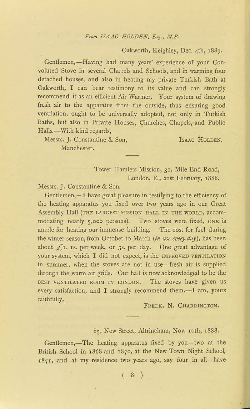 From ISAAC HOLDEN, Esq., M.P. Oakworth, Keighley, Dec. 4th, 1889. Gentlemen,—Having had many years' experience of your Con- voluted Stove in several Chapels and Schools, and in warming four detached houses, and also in heating my private Turkish Bath at Oakworth, I can bear testimony to its value and can strongly recommend it as an efficient Air Warmer. Your system of drawing fresh air to the apparatus from the outside, thus ensuring good ventilation, ought to be universally adopted, not only in Turkish Baths, but also in Private Houses, Churches, Chapels,-and Public Halls.—With kind regards, Messrs. J. Constantine & Son, Isaac Holden. Manchester. Tower Hamlets Mission, 31, Mile End Road, London, E., 21st February, 1888. Messrs. J. Constantine & Son. Gentlemen,—-1 have great pleasure in testifying to the efficiency of the heating apparatus you fixed over two years ago in our Great Assembly Hall (the largest mission hall in the world, accom- modating nearly 5,000 persons). Two stoves were fixed, one is ample for heating our immense building. The cost for fuel during the winter season, from October to March {in use every day), has been about j£i. is. per week, or 3s. per day. One great advantage of your system, which I did not expect, is the improved ventilation in summer, when the stoves are not in use—fresh air is supplied through the warm air grids. Our hall is now acknowledged to be the best ventilated room in London. The stoves have given us every satisfaction, and I strongly recommend them.—I am, yours faithfully, Fredk. N. Charrington. 85, New Street, Altrincham, Nov. ioth, 1888. Gentlemen,—The heating apparatus fixed by you—two at the British School in 1868 and 1870, at the New Town Night School, 1871, and at my residence two years ago, say four in all—have ( 3 )