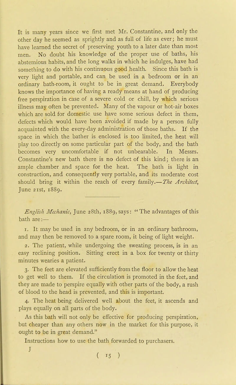 It is many years since we first met Mr. Constantine, and only the other day he seemed as sprightly and as full of life as ever; he must have learned the secret of preserving youth to a later date than most men. No doubt his knowledge of the proper use of baths, his abstemious habits, and the long walks in which he indulges, have had something to do with his continuous good health. Since this bath is very light and portable, and can be used in a bedroom or in an ordinary bath-room, it ought to be in great demand. Everybody knows the importance of having a ready means at hand of producing free perspiration in case of a severe cold or chill, by which serious illness may often be prevented. Many of the vapour or hot-air boxes which are sold for domestic use have some serious defect in them, defects which would have been avoided if made by a person fully acquainted with the every-day administration of those baths. If the space in which the bather is enclosed is too limited, the heat will play too directly on some particular part of the body, and the bath becomes very uncomfortable if not unbearable. In Messrs. Constantine's new bath there is no defect of this kind; there is an ample chamber and space for the heat. The bath is light in construction, and consequently very portable, and its moderate cost should bring it within the reach of every family.—The Architect, June 21st, 1889. English Mechanic, June 28th, 1889, says: The advantages of this bath are:— 1. It may be used in any bedroom, or in an ordinary bathroom, and may then be removed to a spare room, it being of light weight. 2. The patient, while undergoing the sweating process, is in an easy reclining position. Sitting erect in a box for twenty or thirty minutes wearies a patient. 3. The feet are elevated sufficiently from the floor to allow the heat to get well to them. If the circulation is promoted in the feet, and they are made to perspire equally with other parts of the body, a rush of blood to the head is prevented, and this is important. 4. The heat being delivered well about the feet, it ascends and plays equally on all parts of the body. As this bath will not only be effective for producing perspiration, but cheaper than any others now in the market for this purpose, it ought to be in great demand. Instructions how to use the bath forwarded to purchasers. J ( '5 )