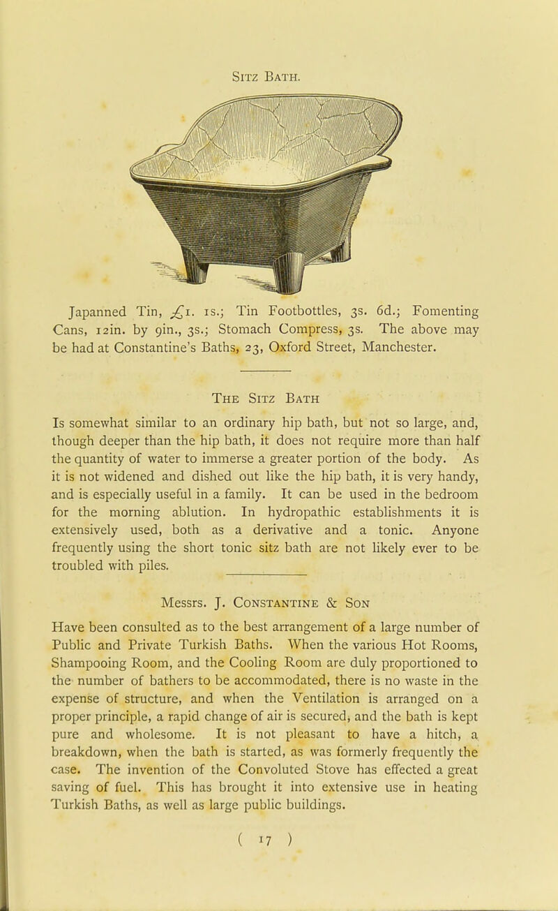 Sitz Bath. Japanned Tin, £1. is.; Tin Footbottles, 3s. 6d.; Fomenting Cans, i2in. by 9in., 3s.; Stomach Compress, 3s. The above may be had at Constantine's Baths, 23, Oxford Street, Manchester. The Sitz Bath Is somewhat similar to an ordinary hip bath, but not so large, and, though deeper than the hip bath, it does not require more than half the quantity of water to immerse a greater portion of the body. As it is not widened and dished out like the hip bath, it is very handy, and is especially useful in a family. It can be used in the bedroom for the morning ablution. In hydropathic establishments it is extensively used, both as a derivative and a tonic. Anyone frequently using the short tonic sitz bath are not likely ever to be troubled with piles. Messrs. J. Constantine & Son Have been consulted as to the best arrangement of a large number of Public and Private Turkish Baths. When the various Hot Rooms, Shampooing Room, and the Cooling Room are duly proportioned to the number of bathers to be accommodated, there is no waste in the expense of structure, and when the Ventilation is arranged on a proper principle, a rapid change of air is secured, and the bath is kept pure and wholesome. It is not pleasant to have a hitch, a breakdown, when the bath is started, as was formerly frequently the case. The invention of the Convoluted Stove has effected a great saving of fuel. This has brought it into extensive use in heating Turkish Baths, as well as large public buildings.