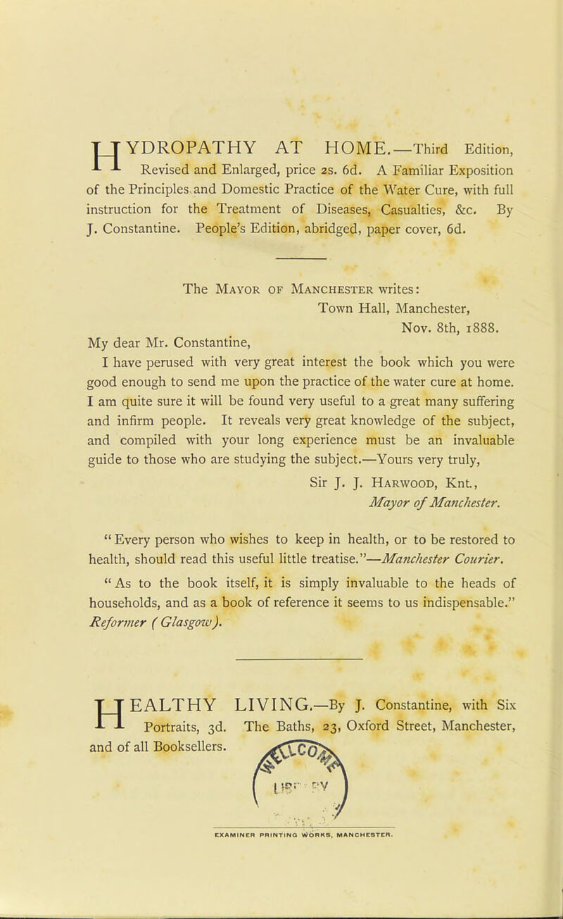TT YDROPATHY AT HOME.—Third Edition, Revised and Enlarged, price 2s. 6d. A Familiar Exposition of the Principles-and Domestic Practice of the Water Cure, with full instruction for the Treatment of Diseases, Casualties, &c. By J. Constantine. People's Edition, abridged, paper cover, 6d. The Mayor of Manchester writes: Town Hall, Manchester, Nov. 8th, 1888. My dear Mr. Constantine, I have perused with very great interest the book which you were good enough to send me upon the practice of the water cure at home. I am quite sure it will be found very useful to a great many suffering and infirm people. It reveals very great knowledge of the subject, and compiled with your long experience must be an invaluable guide to those who are studying the subject.—Yours very truly, Sir J. J. Harwood, Knt., Mayor of Manchester.  Every person who wishes to keep in health, or to be restored to health, should read this useful little treatise.—Manchester Courier.  As to the book itself, it is simply invaluable to the heads of households, and as a book of reference it seems to us indispensable. Reformer ( Glasgow). HEALTHY LIVING.—By J. Constantine, with Six Portraits, 3d. The Baths, 23, Oxford Street, Manchester, and of all Booksellers. EXAMINER PRINTING WORKS, MANCHESTER-