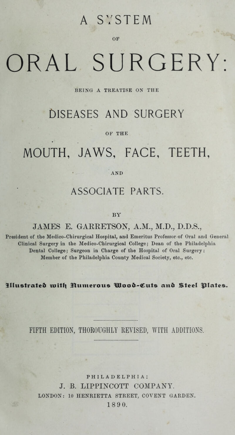 A SYSTEM OF ORAL SURGERY: BEING A TREATISE ON THE DISEASES AND SURGERY OF THE MOUTH, JAWS, FACE, TEETH, AND ASSOCIATE PARTS. BY JAMES E. GARRETSON, A.M., M.D., D.D.S., President of the Medico-Chirurgical Hospital, and Emeritus Professor of Oral and General Clinical Surgery in the Medico-Chirurgical College; Dean of the Philadelphia Dental College; Surgeon in Charge of the Hospital of Oral Surgery; Member of the Philadelphia County Medical Society, etc., etc. Illustrates tuitli numerous 5HJoa&-Cuts and Steel plates. FIFTH EDITION, THOROUGHLY REVISED, WITH ADDITIONS. PHILADELPHIA; J. B. LIPPINTCOTT COMPANY7. LONDON: 10 HENRIETTA STREET, COYENT GARDEN. 189 0.