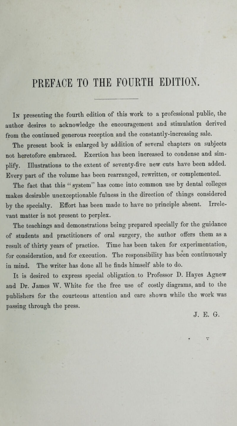 PREFACE TO THE FOURTH EDITION. In presenting the fourth edition of this work to a professional public, the author desires to acknowledge the encouragement and stimulation derived from the continued generous reception and the constantly-increasing sale. The present book is enlarged by addition of several chapters on subjects not heretofore embraced. Exertion has been increased to condense and sim- plify. Illustrations to the extent of seventy-five new cuts have been added. Every part of the volume has been rearranged, rewritten, or complemented. The fact that this “ system” has come into common use by dental colleges makes desirable unexceptionable fulness in the direction of things considered by the specialty. Effort has been made to have no principle absent. Irrele- vant matter is not present to perplex. The teachings and demonstrations being prepared specially for the guidance of students and practitioners of oral surgery, the author offers them as a result of thirty years of practice. Time has been taken for experimentation, for consideration, and for execution. The responsibility has been continuously in mind. The writer has done all he finds himself able to do. It is desired to express special obligation to Professor D. Hayes Agnew and Dr. James W. White for the free use of costly diagrams, and to the publishers for the courteous attention and care shown while the work was passing through the press. J. E. G.