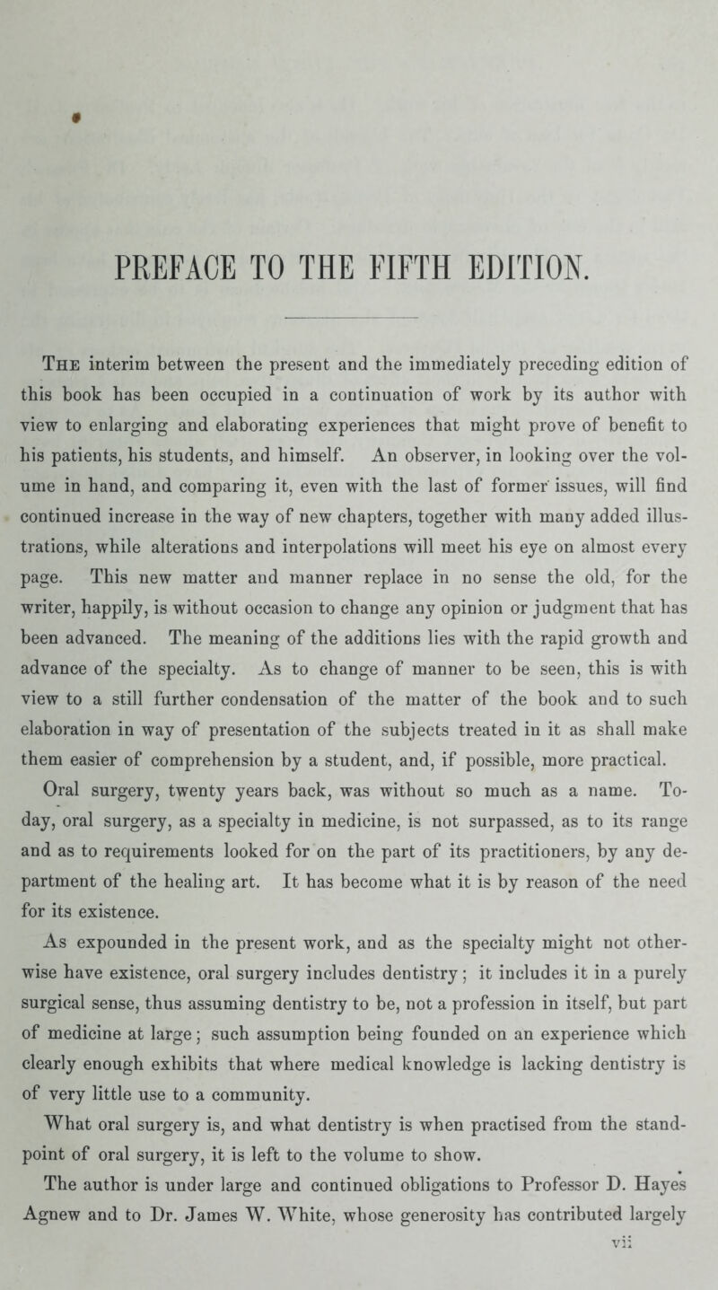 The interim between the present and the immediately preceding edition of this book has been occupied in a continuation of work by its author with view to enlarging and elaborating experiences that might prove of benefit to his patients, his students, and himself. An observer, in looking over the vol- ume in hand, and comparing it, even with the last of former issues, will find continued increase in the way of new chapters, together with many added illus- trations, while alterations and interpolations will meet his eye on almost every page. This new matter and manner replace in no sense the old, for the writer, happily, is without occasion to change any opinion or judgment that has been advanced. The meaning of the additions lies with the rapid growth and advance of the specialty. As to change of manner to be seen, this is with view to a still further condensation of the matter of the book and to such elaboration in way of presentation of the subjects treated in it as shall make them easier of comprehension by a student, and, if possible, more practical. Oral surgery, twenty years back, was without so much as a name. To- day, oral surgery, as a specialty in medicine, is not surpassed, as to its range and as to requirements looked for on the part of its practitioners, by any de- partment of the healing art. It has become what it is by reason of the need for its existence. As expounded in the present work, and as the specialty might not other- wise have existence, oral surgery includes dentistry; it includes it in a purely surgical sense, thus assuming dentistry to be, not a profession in itself, but part of medicine at large; such assumption being founded on an experience which clearly enough exhibits that where medical knowledge is lacking dentistry is of very little use to a community. What oral surgery is, and what dentistry is when practised from the stand- point of oral surgery, it is left to the volume to show. The author is under large and continued obligations to Professor D. Hayes Agnew and to Dr. James W. White, whose generosity has contributed largely