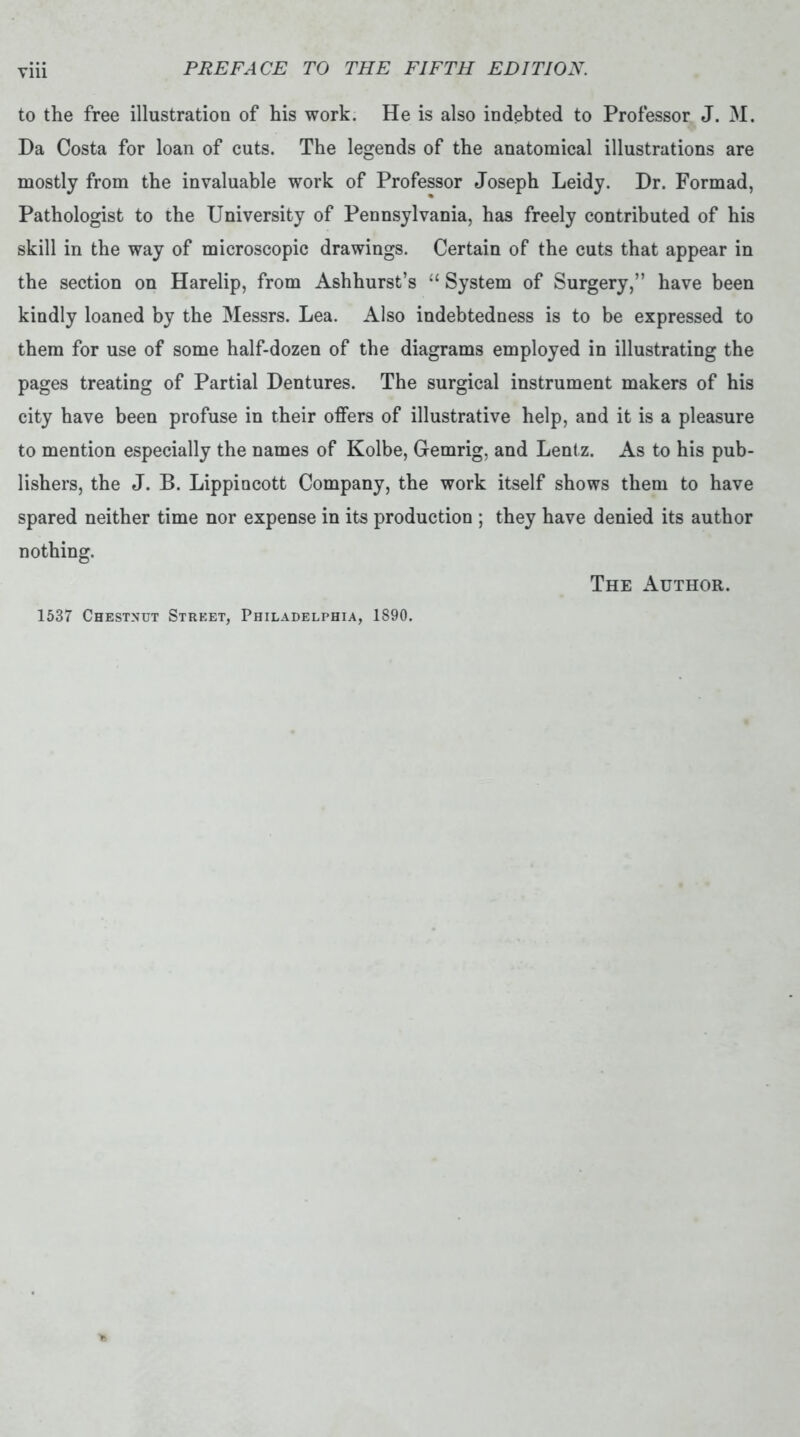 Yin to the free illustration of his work. He is also indebted to Professor J. M. Da Costa for loan of cuts. The legends of the anatomical illustrations are mostly from the invaluable work of Professor Joseph Leidy. Dr. Formad, Pathologist to the University of Pennsylvania, has freely contributed of his skill in the way of microscopic drawings. Certain of the cuts that appear in the section on Harelip, from Ashhurst’s “ System of Surgery,” have been kindly loaned by the Messrs. Lea. Also indebtedness is to be expressed to them for use of some half-dozen of the diagrams employed in illustrating the pages treating of Partial Dentures. The surgical instrument makers of his city have been profuse in their offers of illustrative help, and it is a pleasure to mention especially the names of Kolbe, Gemrig, and Lentz. As to his pub- lishers, the J. B. Lippincott Company, the work itself shows them to have spared neither time nor expense in its production ; they have denied its author nothing. The Author. 1537 Chestnut Street, Philadelphia, 1890.