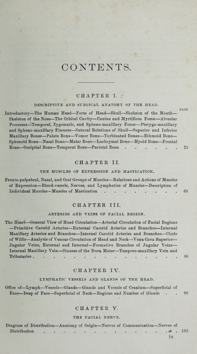 CONTENTS. CHAPTER I. DESCRIPTIVE AND SURGICAL ANATOMY OF THE HEAD. PARE Introductory—The Human Head—Form of Head—Skull—Skeleton of the Mouth— Skeleton of the Nose—The Orbital Cavity—Canine and Myrtiform Fossae—Alveolar Processes—Temporal, Zygomatic, and Spheno-maxillary Fossae—Pterygo-maxillary and Spheno-maxillary Fissures—Sutural Relations of Skull—Superior and Inferior Maxillary Bones—Palate Bone—Vomer Bone—Turbinated Bones—Ethmoid Bone— Sphenoid Bone—Nasal Bone—Malar Bone—Lachrymal Bone—Hyoid Bone—Frontal Bone—Occipital Bone—Temporal Bone—Parietal Bone i .... . 25 CHAPTER II. THE MUSCLES OF EXPRESSION AND MASTICATION. Fronto-palpebral, Nasal, and Oral Groups of Muscles—Relations and Actions of Muscles of Expression—Blood-vessels, Nerves, and Lymphatics of Muscles—Description of Individual Muscles—Muscles of Mastication ........ 69 CHAPTER III. ARTERIES AND VEINS OF FACIAL REGION. The Heart—General View of Head Circulation—Arterial Circulation of Facial Regions —Primitive Carotid Arteries—External Carotid Arteries and Branches—Internal Maxillary Arteries and Branches—Internal Carotid Arteries and Branches—Circle of Willis—Analysis of Venous Circulation of Head and Neck—Vena Cava Superior— Jugular Veins, External and Internal—Formative Branches of Jugular Veins— Internal Maxillary Vein—Sinuses of the Dura Mater—Temporo-maxillary Vein and Tributaries 80 CHAPTER IV. LYMPHATIC VESSELS AND GLANDS OF THE HEAD. Office of—Lymph—Vessels—Glands—Glands and Vessels of Cranium—Superficial of Face—Deep of Face—Superficial of Neck—Regions and Number of Glands . . 99 CHAPTER V. THE FACIAL NERVE. Diagram of Distribution—Anatomy of Origin—Nerves of Communication—Nerves of Distribution . . . . . . . . . . . . . 0 . 103 lx