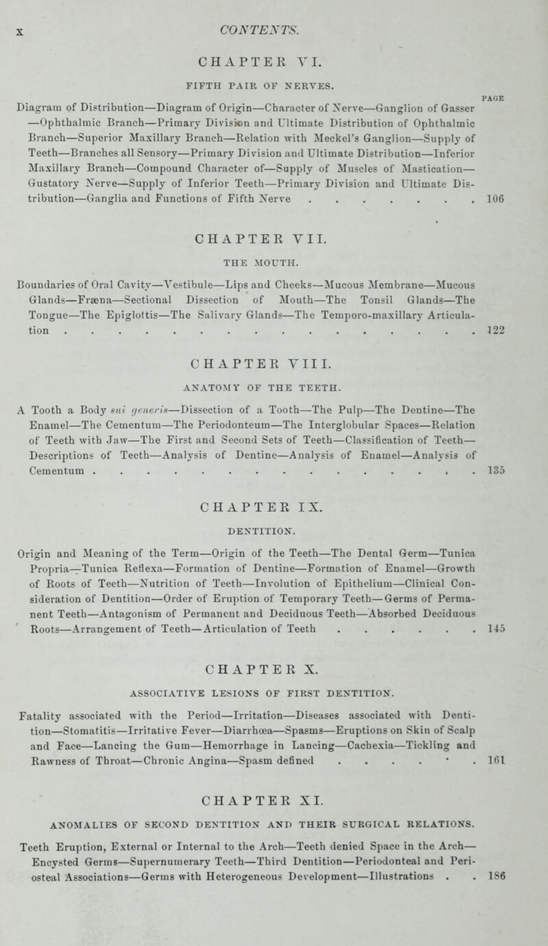 CHAPTER VI. FIFTH PAIR OF NERVES. PAGE Diagram of Distribution—Diagram of Origin—Character of Xerve—Ganglion of Gasser —Ophthalmic Branch—Primary Division and Ultimate Distribution of Ophthalmic Branch—Superior Maxillary Branch—Relation with Meckel's Ganglion—Supply of Teeth—Branches all Sensory—Primary Division and Ultimate Distribution—Inferior Maxillary Branch—Compound Character of—Supply of Muscles of Mastication— Gustatory Xerve—Supply of Inferior Teeth—Primary Division and Ultimate Dis- tribution—Ganglia and Functions of Fifth Xerve ....... 106 CHAPTER VII. THE MOUTH. Boundaries of Oral Cavity—Vestibule—Lips and Cheeks—Mucous Membrane—Mucous Glands—Fraena—Sectional Dissection of Mouth—The Tonsil Glands—The Tongue—The Epiglottis—The Salivary Glands—The Temporo-maxillary Articula- tion 122 CHAPTER VIII. ANATOMY OF THE TEETH. A Tooth a Body sui generis—Dissection of a Tooth—The Pulp—The Dentine—The Enamel—The Cementum—The Periodonteum—The Interglobular Spaces—Relation of Teeth with Jaw—The First and Second Sets of Teeth—Classification of Teeth— Descriptions of Teeth—Analysis of Dentine—Analysis of Enamel—Analysis of Cementum ............... 135 CHAPTER IX. DENTITION. Origin and Meaning of the Term—Origin of the Teeth—The Dental Germ—Tunica Propria—Tunica Retlexa—Formation of Dentine—Formation of Enamel—Growth of Roots of Teeth—Xutrition of Teeth—Involution of Epithelium—Clinical Con- sideration of Dentition—Order of Eruption of Temporary Teeth—Germs of Perma- nent Teeth—Antagonism of Permanent and Deciduous Teeth—Absorbed Deciduous Roots—Arrangement of Teeth—Articulation of Teeth 145 CHAPTER X. ASSOCIATIVE LESIONS OF FIRST DENTITION. Fatality associated with the Period—Irritation—Diseases associated with Denti- tion—Stomatitis—Irritative Fever—Diarrhoea—Spasms—Eruptions on Skin of Scalp and Face—Lancing the Gum—Hemorrhage in Lancing—Cachexia—Tickling and Rawness of Throat—Chronic Angina—Spasm defined ....*. 161 CHAPTER XI. ANOMALIES OF SECOND DENTITION AND THEIR SURGICAL RELATIONS. Teeth Eruption, External or Internal to the Arch—Teeth denied Space in the Arch— Encysted Germs—Supernumerary Teeth—Third Dentition—Periodonteal and Peri- osteal Associations—Germs with Heterogeneous Development—Illustrations . . 1S6