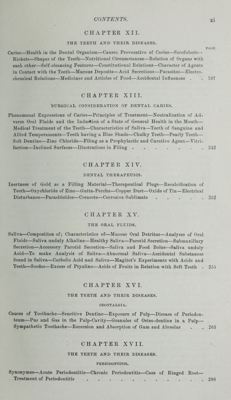CHAPTER XII. THE TEETH AND THEIR DISEASES. PAGE Caries—Health in the Dental Organism—Causes. Provocative of Caries—Scrofulosis— Rickets—Shapes of the Teeth—Nutritional Circumstances—Relation of Organs with each other—Self-cleansing Features—Constitutional Relations—Character of Agents in Contact with the Teeth—Mucous Deposits—Acid Secretions—Parasites—Electro- chemical Relations—Medicines and Articles of Food—Accidental Influences . . 197 CHAPTER XIII. 'SURGICAL CONSIDERATION OF DENTAL CARIES. Phenomenal Expressions of Caries—Principles of Treatment—Neutralization of Ad- verse Oral Fluids and the Induction of a State of General Health in the Mouth— Medical Treatment of the Teeth—Characteristics of Saliva—Teeth of Sanguine and Allied Temperaments—Teeth having a Blue Shade—Chalky Teeth—Pearly Teeth— Soft Dentine—Zinc Chloride—Filing as a Prophylactic and Curative Agent—Vitri- faction—Inclined Surfaces—Illustrations in Filing ....... 242 CHAPTER XI Y. DENTAL THERAPEUSIS. Inertness of Gold as a Filling Material—Therapeutical Plugs—Recalcification of Teeth—Oxychloride of Zinc—Gutta-Percha—Copper Dust—Oxide of Tin—Electrical Disturbance—Parasiticides—Creasote—Corrosive Sublimate ..... 252 CHAPTER XY. THE ORAL FLUIDS. Saliva—Composition of; Characteristics of—Mucous Oral Detritus—Analyses of Oral Fluids—Saliva unduly Alkaline—Healthy Saliva—Parotid Secretion—Submaxillary Secretion—Accessory Parotid Secretion—Saliva and Food Bolus—Saliva unduly Acid—To make Analysis of Saliva—Abnormal Saliva—Accidental Substances found in Saliva—Carbolic Acid and Saliva—Magitot’s Experiments with Acids and Teeth—Sordes—Excess of Ptyaline—Acids of Fruits in Relation with Soft Teeth . 255 CHAPTER X Y I. THE TEETH AND THEIR DISEASES. ODONTALGIA. Causes of Toothache—Sensitive Dentine—Exposure of Pulp—Disease of Periodon- teum—Pus and Gas in the Pulp-Cavity—Granules of Osteo-dentine in a Pulp— Sympathetic Toothache—Recession and Absorption of Gum and Alveolus . . 263 CHAPTER XYII. THE TEETH AND THEIR DISEASES. PERIODONTITIS. Synonymes—Acute Periodontitis—Chronic Periodontitis—Case of Ringed Root— Treatment of Periodontitis 286