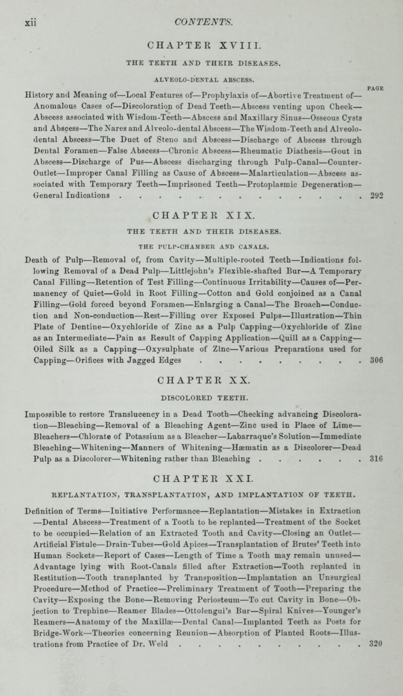 CHAPTER XVIII. THE TEETH AND THEIR DISEASES. ALVEOLO-DENTAL ABSCESS. PAGE History and Meaning of—Local Features of—Prophylaxis of—Abortive Treatment of— Anomalous Cases of—Discoloration of Dead Teeth—Abscess venting upon Cheek— Abscess associated with Wisdom-Teeth—Abscess and Maxillary Sinus—Osseous Cysts and Abscess—The Nares and Alveolo-dental Abscess—The Wisdom-Teeth and Alveolo- dental Abscess—The Duct of Steno and Abscess—Discharge of Abscess through Dental Foramen—False Abscess—Chronic Abscess—Rheumatic Diathesis—Gout in Abscess—Discharge of Pus—Abscess discharging through Pulp-Canal—Counter- Outlet—Improper Canal Filling as Cause of Abscess—Malarticulation—Abscess as- sociated with Temporary Teeth—Imprisoned Teeth—Protoplasmic Degeneration— General Indications 292 CHAPTER XIX. THE TEETH AND THEIR DISEASES. THE PULP-CHAMBER AND CANALS. Death of Pulp—Removal of, from Cavity—Multiple-rooted Teeth—Indications fol- lowing Removal of a Dead Pulp—Littlejohn’s Flexible-shafted Bur—A Temporary Canal Filling—Retention of Test Filling—Continuous Irritability—Causes of—Per- manency of Quiet—Gold in Root Filling—Cotton and Gold conjoined as a Canal Filling—Gold forced beyond Foramen—Enlarging a Canal—The Broach—Conduc- tion and Non-conduction—Rest—Filling over Exposed Pulps—Illustration—Thin Plate of Dentine—Oxychloride of Zinc as a Pulp Capping—Oxychloride of Zinc as an Intermediate—Pain as Result of Capping Application—Quill as a Capping— Oiled Silk as a Capping—Oxysulphate of Zinc—Various Preparations used for Capping—Orifices with Jagged Edges 306 CHAPTER XX. DISCOLORED TEETH. Impossible to restore Translucency in a Dead Tooth—Checking advancing Discolora- tion—Bleaching—Removal of a Bleaching Agent—Zinc used in Place of Lime— Bleachers—Chlorate of Potassium as a Bleacher—Labarraque’s Solution—Immediate Bleaching—Whitening—Manners of Whitening—Haematin as a Discolorer—Dead Pulp as a Discolorer—Whitening rather than Bleaching 316 CHAPTER XXI. REPLANTATION, TRANSPLANTATION, AND IMPLANTATION OF TEETH. Definition of Terms—Initiative Performance—Replantation—Mistakes in Extraction —Dental Abscess—Treatment of a Tooth to be replanted—Treatment of the Socket to be occupied—Relation of an Extracted Tooth and Cavity—Closing an Outlet— Artificial Fistule—Drain-Tubes—Gold Apices—Transplantation of Brutes’ Teeth into Human Sockets—Report of Cases—Length of Time a Tooth may remain unused— Advantage lying with Root-Canals filled after Extraction—Tooth replanted in Restitution—Tooth transplanted by Transposition—Implantation an Unsurgical Procedure—Method of Practice—Preliminary Treatment of Tooth—Preparing the Cavity—Exposing the Bone—Removing Periosteum—To cut Cavity in Bone—Ob- jection to Trephine—Reamer Blades—Ottolengui’s Bur—Spiral Knives—Younger’s Reamers—Anatomy of the Maxilla?—Dental Canal—Implanted Teeth as Posts for Bridge-Work—Theories concerning Reunion—Absorption of Planted Roots—Illus- trations from Practice of Dr. Weld . 320
