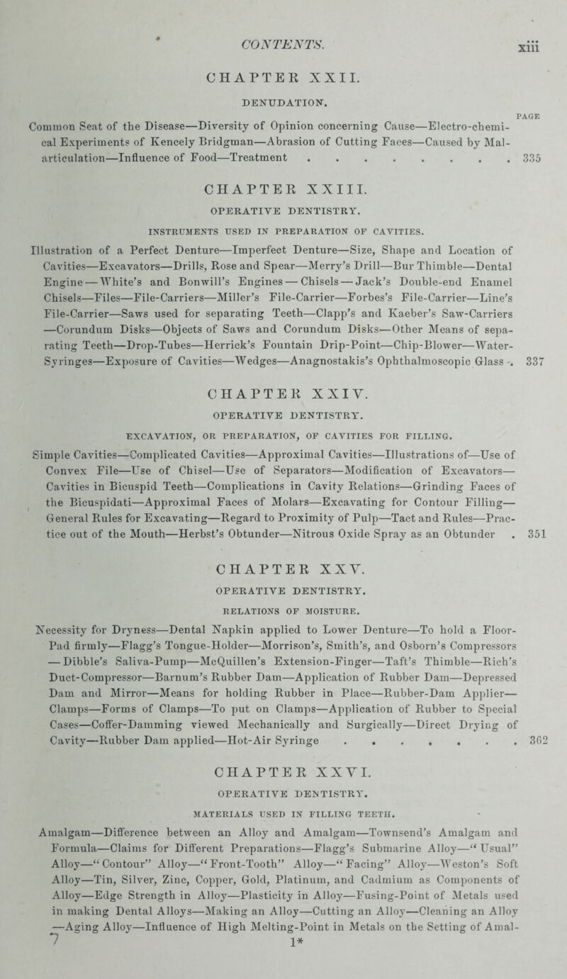 xm CHAPTEE XXII. DENUDATION. PAGE Common Seat of the Disease—Diversity of Opinion concerning Cause—Electro-chemi- cal Experiments of Kencely Bridgman—Abrasion of Cutting Faces—Caused by Mal- articulation—Influence of Food—Treatment ........ 335 CHAPTEE XXIII. OPERATIVE DENTISTRY. INSTRUMENTS USED IN PREPARATION OF CAVITIES. Illustration of a Perfect Denture—Imperfect Denture—Size, Shape and Location of Cavities—Excavators—Drills, Rose and Spear—Merry’s Drill—Bur Thimble—Dental Engine — White’s and Bonwill’s Engines — Chisels — Jack’s Double-end Enamel Chisels—Files—File-Carriers—Miller’s File-Carrier—Forbes’s File-Carrier—Line’s File-Carrier—Saws used for separating Teeth—Clapp’s and Kaeber’s Saw-Carriers —Corundum Disks—Objects of Saws and Corundum Disks—Other Means of sepa- rating Teeth—Drop-Tubes—Herrick’s Fountain Drip-Point—Chip-Blower—Water- Syringes—Exposure of Cavities—Wedges—Anagnostakis’s Ophthalmoscopic Glass-. 337 CHAPTEE X X I Y. OPERATIVE DENTISTRY. EXCAVATION, OR PREPARATION, OF CAVITIES FOR FILLING. Simple Cavities—Complicated Cavities—Approximal Cavities—Illustrations of—Use of Convex File—L^se of Chisel—Use of Separators—Modification of Excavators— Cavities in Bicuspid Teeth—Complications in Cavity Relations—Grinding Faces of the Bicuspidati—Approximal Faces of Molars—Excavating for Contour Filling— General Rules for Excavating—Regard to Proximity of Pulp—Tact and Rules—Prac- tice out of the Mouth—Herbst’s Obtunder—Nitrous Oxide Spray as an Obtunder . 351 CHAPTEE XXY. OPERATIVE DENTISTRY. RELATIONS OF MOISTURE. Necessity for Dryness—Dental Napkin applied to Lower Denture—To hold a Floor- Pad firmly—Flagg’s Tongue-Holder—Morrison’s, Smith’s, and Osborn’s Compressors — Dibble’s Saliva-Pump—McQuillen’s Extension-Finger—Taft’s Thimble—Rich’s Duct-Compressor—Barnum’s Rubber Dam—Application of Rubber Dam—Depressed Dam and Mirror—Means for holding Rubber in Place—Rubber-Dam Applier— Clamps—Forms of Clamps—To put on Clamps—Application of Rubber to Special Cases—Coffer-Damming viewed Mechanically and Surgically—Direct Drying of Cavity—Rubber Dam applied—Hot-Air Syringe 362 CHAPTEE X X Y I. OPERATIVE DENTISTRY. MATERIALS USED IN FILLING TEETH. Amalgam—Difference between an Alloy and Amalgam—Townsend’s Amalgam and Formula—Claims for Different Preparations—Flagg’s Submarine Alloy—“ Usual” Alloy—“ Contour” Alloy—“ Front-Tooth” Alloy—“ Facing” Alloy—Weston’s Soft Alloy—Tin, Silver, Zinc, Copper, Gold, Platinum, and Cadmium as Components of Alloy—Edge Strength in Alloy—Plasticity in Alloy—Fusing-Point of Metals used in making Dental Alloys—Making an Alloy—Cutting an Alloy—Cleaning an Alloy —Aging Alloy—Influence of High Melting-Point in Metals on the Setting of Amal- 7 1*