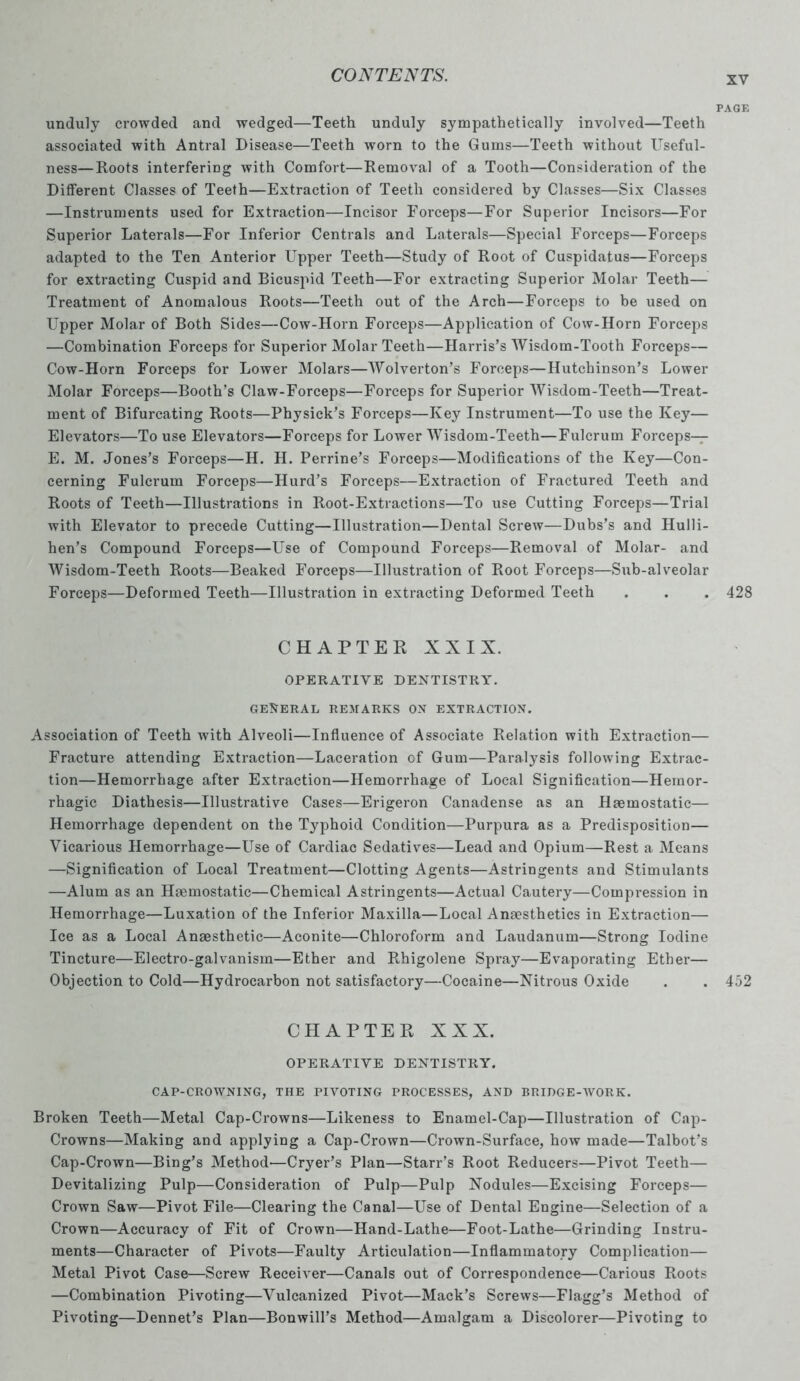 PAGE unduly crowded and wedged—Teeth unduly sympathetically involved—Teeth associated with Antral Disease—Teeth worn to the Gums—Teeth without Useful- ness— Roots interfering with Comfort—Removal of a Tooth—Consideration of the Different Classes of Teeth—Extraction of Teeth considered by Classes—Six Classes —Instruments used for Extraction—Incisor Forceps—For Superior Incisors—For Superior Laterals—For Inferior Centrals and Laterals—Special Forceps—Forceps adapted to the Ten Anterior Upper Teeth—Study of Root of Cuspidatus—Forceps for extracting Cuspid and Bicuspid Teeth—For extracting Superior Molar Teeth— Treatment of Anomalous Roots—Teeth out of the Arch—Forceps to be used on Upper Molar of Both Sides—Cow-Horn Forceps—Application of Cow-Horn Forceps —Combination Forceps for Superior Molar Teeth—Harris’s Wisdom-Tooth Forceps— Cow-Horn Forceps for Lower Molars—Wolverton’s Forceps—Hutchinson’s Lower Molar Forceps—Booth’s Claw-Forceps—Forceps for Superior Wisdom-Teeth—Treat- ment of Bifurcating Roots—Physick’s Forceps—Key Instrument—To use the Key— Elevators—To use Elevators—Forceps for Lower Wisdom-Teeth—Fulcrum Forceps— E. M. Jones’s Forceps—H. H. Perrine’s Forceps—Modifications of the Key—Con- cerning Fulcrum Forceps—Hurd’s Forceps—Extraction of Fractured Teeth and Roots of Teeth—Illustrations in Root-Extractions—To use Cutting Forceps—Trial with Elevator to precede Cutting—Illustration—Dental Screw—Dubs’s and Hulli- hen’s Compound Forceps—Use of Compound Forceps—Removal of Molar- and Wisdom-Teeth Roots—Beaked Forceps—Illustration of Root Forceps—Sub-alveolar Forceps—Deformed Teeth—Illustration in extracting Deformed Teeth . . . 428 CHAPTER XXIX. OPERATIVE DENTISTRY. GENERAL REMARKS ON EXTRACTION. Association of Teeth with Alveoli—Influence of Associate Relation with Extraction— Fracture attending Extraction—Laceration of Gum—Paralysis following Extrac- tion—Hemorrhage after Extraction—Hemorrhage of Local Signification—Hemor- rhagic Diathesis—Illustrative Cases—Erigeron Canadense as an Haemostatic— Hemorrhage dependent on the Typhoid Condition—Purpura as a Predisposition— Vicarious Hemorrhage—Use of Cardiac Sedatives—Lead and Opium—Rest a Means —Signification of Local Treatment—Clotting Agents—Astringents and Stimulants —Alum as an Haemostatic—Chemical Astringents—Actual Cautery—Compression in Hemorrhage—Luxation of the Inferior Maxilla—Local Anaesthetics in Extraction— Ice as a Local Anaesthetic—Aconite—Chloroform and Laudanum—Strong Iodine Tincture—Electro-galvanism—Ether and Rhigolene Spray—Evaporating Ether— Objection to Cold—Hydrocarbon not satisfactory—Cocaine—Nitrous Oxide . . 452 CHAPTER XXX. OPERATIVE DENTISTRY. CAP-CROWNING, THE PIVOTING PROCESSES, AND BRIDGE-WORK. Broken Teeth—Metal Cap-Crowns—Likeness to Enamel-Cap—Illustration of Cap- Crowns—Making and applying a Cap-Crown—Crown-Surface, how made—Talbot’s Cap-Crown—Bing’s Method—Cryer’s Plan—Starr’s Root Reducers—Pivot Teeth— Devitalizing Pulp—Consideration of Pulp—Pulp Nodules—Excising Forceps— Crown Saw—Pivot File—Clearing the Canal—Use of Dental Engine—Selection of a Crown—Accuracy of Fit of Crown—Hand-Lathe—Foot-Lathe—Grinding Instru- ments—Character of Pivots—Faulty Articulation—Inflammatory Complication— Metal Pivot Case—Screw Receiver—Canals out of Correspondence—Carious Roots —Combination Pivoting—Vulcanized Pivot—Mack’s Screws—Flagg’s Method of Pivoting—Dennet’s Plan—Bonwill’s Method—Amalgam a Discolorer—Pivoting to