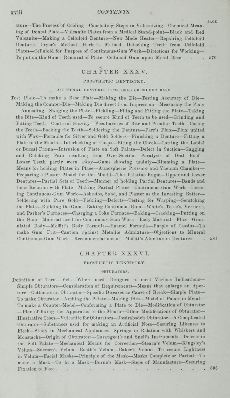 PAGE ature—The Process of Cooling—Concluding Steps in Vulcanizing—Chemical Mean- ing of Dental Plate—Vulcanite Plates from a Medical Stand-point—Black and Red Vulcanite—Making a Celluloid Denture—New Mode Heater—Repairing Celluloid Dentures—Cryer’s Method—Herbst’s Method—Detaching Teeth from Celluloid Plates—Celluloid for Purpose of Continuous-Gum Work—Directions for Working— To put on. the Gum—Removal of Plate—Celluloid Gum upon Metal Base . . 570 CHAPTER XXXV. PROSTHETIC DENTISTRY. ARTIFICIAL DENTURES UPON GOLD OR SILVER BASE. Test Plate—To make a Base Plate—Making the Die—Testing Accuracy of Die— Making the Counter-Die—Making Die direct from Impression—Measuring the Plate —Annealing—Swaging the Plate—Pickling—Filing and Fitting the Plate—Taking the Bite—Kind of Teeth used—To secure Kind of Teeth to be used—Grinding and Fitting Teeth—Centre of Gravity—Peculiarities of Bite and Peculiar Teeth—Casing the Teeth—Backing the Teeth—Soldering the Denture—Parr’s Flux—Flux united with Wax—Formula? for Silver and Gold Solders—Finishing a Denture—Fitting a Plate to the Mouth—Interlocking of Cusps—Biting the Cheek—Cutting the Labial or Buccal Frarna—Intrusion of Plate on Soft Palate—Defect in Suction—Gagging and Retching—Pain resulting from Over-Suction—Paralysis of Oral Roof— Lower Teeth partly worn away—Gums showing unduly—Rimming a Plate— Means for holding Plates in Place—Atmospheric Pressure and Vacuum-Chamber— Preparing a Plaster Model for the Mould—The Palatine Ruga?—Upper and Lower Dentures—Partial Sets of Teeth—Manner of holding Partial Dentures—Bands and their Relation with Plate—Making Partial Plates—Continuous-Gum Work—Incas- ing Continuous-Gum Work—Asbestos, Sand, and Plaster as the Investing Batter— Soldering with Pure Gold—Pickling—Defects—Testing for Warping—Scratching the Plate—Building the Gum—Baking Continuous Gum—White’s, Teese’s, Vender’s, and Parker’s Furnaces—Charging a Coke Furnace—Baking—Cracking—Putting on the Gum—Material used for Continuous-Gum Work—Body Material—Flux—Gran- ulated Body—Moffitt’s Body Formula—Enamel Formula—Purple of Cassius—To make Gum Frit—Caution against Metallic Admixture—Objections to Mineral Continuous-Gum Work—Recommendations of—Moffitt’s Aluminium Dentures . 581 CHAPTER XXXVI. PROSTHETIC DENTISTRY. OBTURATORS. Definition of Term—Vela—Where used—Designed to meet Various Indications— Simple Obturators—Consideration of Requirements—Means that enlarge an Aper- ture—Cotton as an Obturator—Specific Diseases as Cause of Break—Simple Plate— To make Obturator—Arching the Palate—Making Dies—Model of Palate in Metal— To make a Counter-Model—Conforming a Plate to Die—Modification of Obturator —Plan of fixing the Apparatus to the Mouth—Other Modifications of Obturator— Illustrative Cases—Vulcanite for Obturators—Desirabode’s Obturator—A Complicated Obturator—Substances used for making an Artificial Nose—Securing Likeness to Flesh—Study in Mechanical Appliances—Springs in Relation with Whiskers and Moustache—Origin of Obturators—Garangeot’s and Snell’s Instruments—Defects in the Soft Palate — Mechanical Means for Correction—Steam’s Velum—Kingsley’s Velum—Suersen’s Velum—Booth’s Velum—Baker’s Velum—To secure Lightness in Velum—Facial Masks—Principle of the Mask—Masks Complete or Partial—To make a Mask—To fit a Mask—Burne’s Mask—Steps of Manufacture—Securing Fixation to Face 606