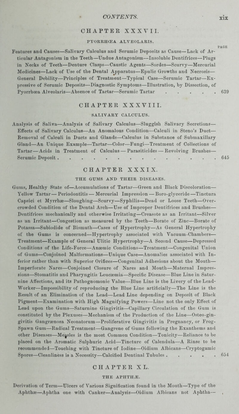 CHAPTER XXX V 11. PYORRHOEA ALYEOLARIS. PAGE Features and Causes—Salivary Calculus and Serumic Deposits as Cause—Lack of Ar- ticular Antagonism in the Teeth—Undue Antagonism—Insoluble Dentifrices—Plugs in Necks of Teeth—Denture Clasps—Caustic Agents—Sordes—Scurvy—Mercurial Medicines—Lack of Use of the Dental Apparatus—Epulic Growths and Necrosis— General Debility—Principles of Treatment—Typical Case—Serumic Tartar—Ex- pressive of Serumic Deposits—Diagnostic Symptoms—Illustration, by Dissection, of Pyorrhoea Alveolaris—Absence of Tartar—Serumic Tartar ..... 639 CHAPTER XXXVIII. SALIVARY CALCULUS. Analysis of Saliva—Analysis of Salivary Calculus—Sluggish Salivary Secretions— Effects of Salivary Calculus—An Anomalous Condition—Calculi in Steno’s Duct— Removal of Calculi in Ducts and Glands—Calculus in Substance of Submaxillary Gland—An Unique Example—Tartar—Color—Fungi—Treatment of Collections of Tartar — Acids in Treatment of Calculus — Parasiticides — Revolving Brushes— Serumic Deposit 645 CHAPTER XXXIX. THE GUMS AND THEIR DISEASES. Gums, Healthy State of—Accumulations of Tartar—Green and Black Discoloration— Yellow Tartar— Periodontitis — Mercurial Impression — Boro-glyceride—Tinctura Capsici et Myrrhae—Sloughing—Scurvy—Syphilis—Dead or Loose Teeth—Over- crowded Condition of the Dental Arch—Use of Improper Dentifrices and Brushes— Dentifrices mechanically and otherwise Irritating—Creasote as an Irritant—Silver as an Irritant—Congestion as measured by the Teeth—Borate of Zinc—Borate of Potassa—Subiodide of Bismuth—Cases of Hypertrophy—As General Hypertrophy of the Gums is concerned—Hypertrophy associated with Vacuum-Chambers— Treatment—Example of General Ulitic Hypertrophy—A Second Cause—Depressed Conditions of the Life-Force—Anaemic Conditions—Treatment—Congenital Union of Gums—Conjoined Malformations—Unique Case—Anomalies associated with In- ferior rather than with Superior Orifices—Congenital Adhesions about the Mouth— Imperforate Nares—Conjoined Closure of Nares and Mouth—Maternal Impres- sions—Stomatitis and Pharyngitis Leucaemia—Specific Disease—Blue Line in Satur- nine Affections, and its Pathognomonic Value—Blue Line is the Livery of the Lead- Worker—Impossibility of reproducing the Blue Line artificially—The Line is the Result of an Elimination of the Lead—Lead Line depending on Deposit of Black Pigment—Examination with High Magnifying Powers—Line not the only Effect of Lead upon the Gums—Saturnine Gingivitis—Capillary Circulation of the Gum is constituted by the Plexuses—Mechanism of the Production of the Line—Osteo-gin- givitis Gangreenosa Neonatorum—Proliferative Gingivitis in Pregnancy, or Frog- Spawn Gum—Radical Treatment—Gangrene of Gums following the Exanthems and other Diseases—Mejsles is the most Common Condition—Tonicity—Reliance to be placed on the Aromatic Sulphuric Acid—Tincture of Calendula—A Rinse to be recommended—Touching with Tincture of Iodine—Oidium Albicans—Cryptogamic Spores—Cleanliness is a Necessity—Calcified Dentinal Tubules ..... 654 CHAPTER XL. THE APHTHiE. Derivation of Term—Ulcers of Various Signification found in the Mouth—Type of the Aphthoe—Aphtha one with Canker—Analysis—Oidium Albicans not Aphtha— ,
