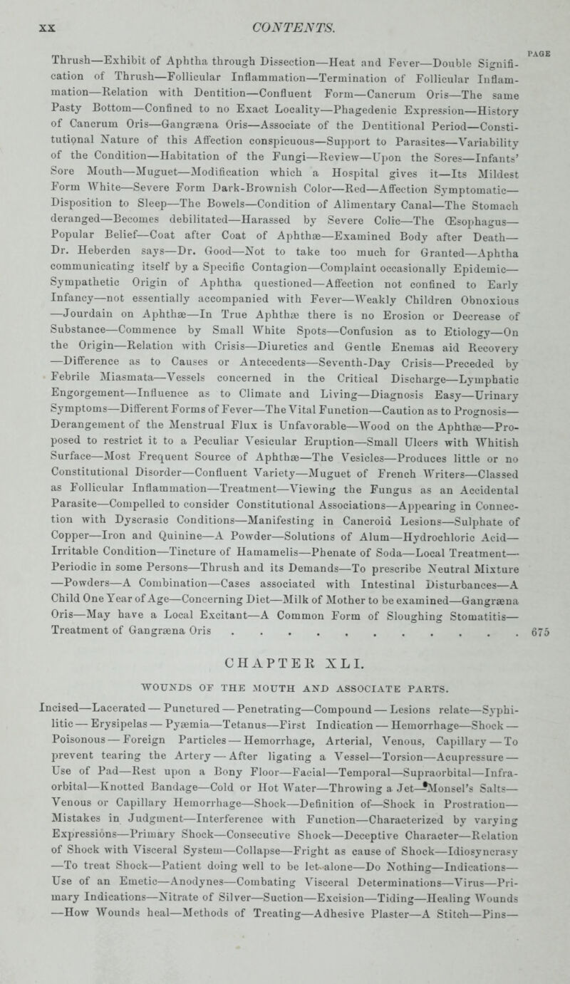 Thrush—Exhibit of Aphtha through Dissection—Heat and Fever—Double Signifi- cation of Thrush—Follicular Inflammation—Termination of Follicular Inflam- mation—Relation with Dentition—Confluent Form—Cancrum Oris—The same Pasty Bottom—Confined to no Exact Locality—Phagedenic Expression—History of Cancrum Oris—Gangrmna Oris—Associate of the Dentitional Period—Consti- tutipnal Nature of this Affection conspicuous—Support to Parasites—Variability of the Condition—Habitation of the Fungi—Review—Upon the Sores—Infants’ Sore Mouth—Muguet—Modification which a Hospital gives it—Its Mildest Form White—Severe Form Dark-Brownish Color—Red—Affection Symptomatic— Disposition to Sleep—The Bowels—Condition of Alimentary Canal—The Stomach deranged—Becomes debilitated—Harassed by Severe Colic—The (Esophagus— Popular Belief—Coat after Coat of Aphthae—Examined Body after Death— Dr. Heberden says—Dr. Good—Not to take too much for Granted—Aphtha communicating itself by a Specific Contagion—Complaint occasionally Epidemic— Sympathetic Origin of Aphtha questioned—Affection not confined to Early Infancy—not essentially accompanied with Fever—Weakly Children Obnoxious —Jourdain on Aphthae—In True Aphthae there is no Erosion or Decrease of Substance—Commence by Small AVhite Spots—Confusion as to Etiology—On the Origin Relaition with Crisis—Diuretics and Gentle Enemas aid Recovery —Difference as to Causes or Antecedents—Seventh-Day Crisis—Preceded by Febrile Miasmata—Vessels concerned in the Critical Discharge—Lymphatic Engorgement—Influence as to Climate and Living—Diagnosis Easy—Urinary Symptoms—Different Forms of Fever—The Vital Function—Caution as to Prognosis— Derangement of the Menstrual Flux is Unfavorable—Wood on the Aphthrn—Pro- posed to restrict it to a Peculiar Vesicular Eruption—Small Ulcers with Whitish Surface—Most Frequent Source of Aphthge—The Vesicles—Produces little or no Constitutional Disorder—Confluent Variety—Muguet of French Writers—Classed as Follicular Inflammation—Treatment—Viewing the Fungus as an Accidental Parasite—Compelled to consider Constitutional Associations—Appearing in Connec- tion with Dyscrasic Conditions—Manifesting in Cancroid Lesions—Sulphate of Copper—Iron and Quinine—A Powder—Solutions of Alum—Hydrochloric Acid— Irritable Condition—Tincture of Hamamelis—Phenate of Soda—Local Treatment— Periodic in some Persons—Thrush and its Demands—To prescribe Neutral Mixture —Powders—A Combination—Cases associated with Intestinal Disturbances—A Child One Year of Age—Concerning Diet—Milk of Mother to be examined—Gangrsena Oris—May have a Local Excitant—A Common Form of Sloughing Stomatitis— Treatment of Gangraena Oris 675 CHAPTER XL I. WOUNDS OF THE MOUTH AND ASSOCIATE PARTS. Incised—Lacerated — Punctured — Penetrating—Compound — Lesions relate—Syphi- litic — Erysipelas — Pyaemia—Tetanus—First Indication — Hemorrhage—Shock — Poisonous — Foreign Particles — Hemorrhage, Arterial, Venous, Capillary — To prevent tearing the Artery — After ligating a Vessel—Torsion—Acupressure — Use of Pad—Rest upon a Bony Floor—Facial—Temporal—Supraorbital—Infra- orbital—Knotted Bandage—Cold or Hot Water—Throwing a Jet—^Monsel’s Salts— Venous or Capillary Hemorrhage—Shock—Definition of—Shock in Prostration— Mistakes in Judgment—Interference with Function—Characterized by varying Expressions—Primary Shock—Consecutive Shock—Deceptive Character—Relation of Shock with Visceral System—Collapse—Fright as cause of Shock—Idiosyncrasy —To treat Shock—Patient doing well to be leLalone—Do Nothing—Indications— Use of an Emetic—Anodynes—Combating Visceral Determinations—Virus—Pri- mary Indications—Nitrate of Silver—Suction—Excision—Tiding—Healing Wounds —How AVounds heal—Methods of Treating—Adhesive Plaster—A Stitch—Pins—