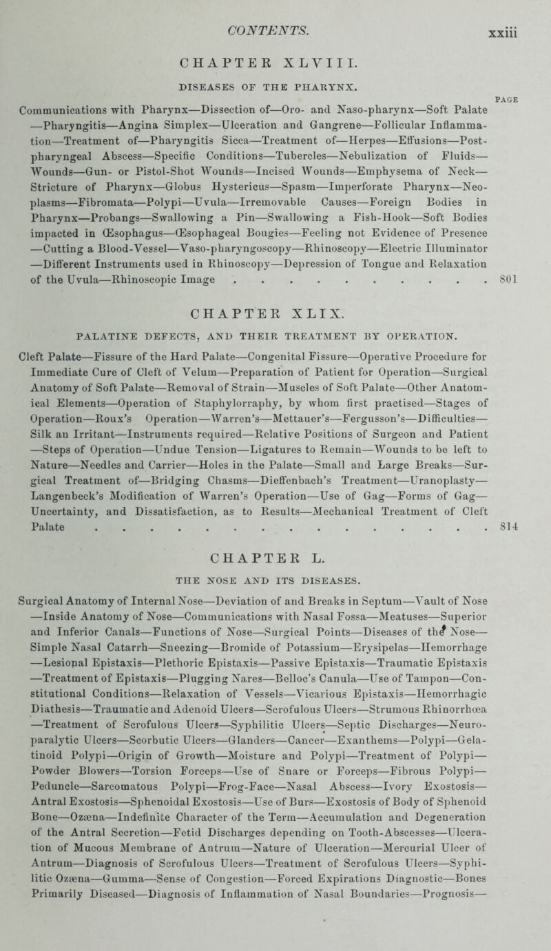 CHAPTER XLVIII. DISEASES OF THE PHARYNX. PAGE Communications with Pharynx—Dissection of—Oro- and Naso-pharynx—Soft Palate —Pharyngitis—Angina Simplex—Ulceration and Gangrene—Follicular Inflamma- tion—Treatment of—Pharyngitis Sicca—Treatment of—Herpes—Effusions—Post- pharyngeal Abscess—Specific Conditions—Tubercles—Nebulization of Fluids— Wounds—Gun- or Pistol-Shot Wounds—Incised Wounds—Emphysema of Neck— Stricture of Pharynx—Globus Hystericus—Spasm—Imperforate Pharynx—Neo- plasms—Fibromata—Polypi—Uvula—Irremovable Causes—Foreign Bodies in Pharynx—Probangs—Swallowing a Pin—Swallowing a Fish-Hook—Soft Bodies impacted in (Esophagus—(Esophageal Bougies—Feeling not Evidence of Presence —Cutting a Blood-Vessel—Vaso-pharyngoscopy—Rhinoscopy—Electric Illuminator —Different Instruments used in Rhinoscopy—Depression of Tongue and Relaxation of the Uvula—Rhinoscopic Image . 801 CHAPTER X L I X. PALATINE DEFECTS, AND THEIR TREATMENT BY OPERATION. Cleft Palate—Fissure of the Hard Palate—Congenital Fissure—Operative Procedure for Immediate Cure of Cleft of Velum—Preparation of Patient for Operation—Surgical Anatomy of Soft Palate—Removal of Strain—Muscles of Soft Palate—Other Anatom- ical Elements—Operation of Staphylorraphy, by whom first practised—Stages of Operation—Roux’s Operation—Warren’s—Mettauer’s—Fergusson’s—Difficulties— Silk an Irritant—Instruments required—Relative Positions of Surgeon and Patient —Steps of Operation—Undue Tension—Ligatures to Remain—Wounds to be left to Nature—Needles and Carrier—Holes in the Palate—Small and Large Breaks—Sur- gical Treatment of—Bridging Chasms—Dieffenbach’s Treatment—Uranoplasty— Langenbeck’s Modification of Warren’s Operation—Use of Gag—Forms of Gag— Uncertainty, and Dissatisfaction, as to Results—Mechanical Treatment of Cleft Palate . . . . . . . . . . . . . . .814 CHAPTER L. THE NOSE AND ITS DISEASES. Surgical Anatomy of Internal Nose—Deviation of and Breaks in Septum—Vault of Nose —Inside Anatomy of Nose—Communications with Nasal Fossa—Meatuses—Superior and Inferior Canals—Functions of Nose—Surgical Point's—Diseases of th^ Nose— Simple Nasal Catarrh—Sneezing—Bromide of Potassium—Erysipelas—Hemorrhage —Lesiopal Epistaxis—Plethoric Epistaxis—Passive Epistaxis—Traumatic Epistaxis —Treatment of Epistaxis—Plugging Nares—Belloc’s Canula—Use of Tampon—Con- stitutional Conditions—Relaxation of Vessels—Vicarious Epistaxis—Hemorrhagic Diathesis—Traumatic and Adenoid Ulcers—Scrofulous Ulcers—Strumous Rhinorrhoea —Treatment of Scrofulous Ulcers—Syphilitic Ulcers—Septic Discharges—Neuro- paralytic Ulcers—Scorbutic Ulcers—Glanders—Cancer—Exanthems—Polypi—Gela- tinoid Polypi—Origin of Growth—Moisture and Polypi—Treatment of Polypi— Powder Blowers—Torsion Forceps—Use of Snare or Forceps—Fibrous Polypi— Peduncle—Sarcomatous Polypi—Frog-Face—Nasal Abscess—Ivory Exostosis— Antral Exostosis—Sphenoidal Exostosis—Use of Burs—Exostosis of Body of Sphenoid Bone—Ozaena—Indefinite Character of the Term—Accumulation and Degeneration of the Antral Secretion—Fetid Discharges depending on Tooth-Abscesses—Ulcera- tion of Mucous Membrane of Antrum—Nature of Ulceration—Mercurial Ulcer of Antrum—Diagnosis of Scrofulous Ulcers—Treatment of Scrofulous Ulcers—Syphi- litic Ozaena—Gumma—Sense of Congestion—Forced Expirations Diagnostic—Bones Primarily Diseased—Diagnosis of Inflammation of Nasal Boundaries—Prognosis—