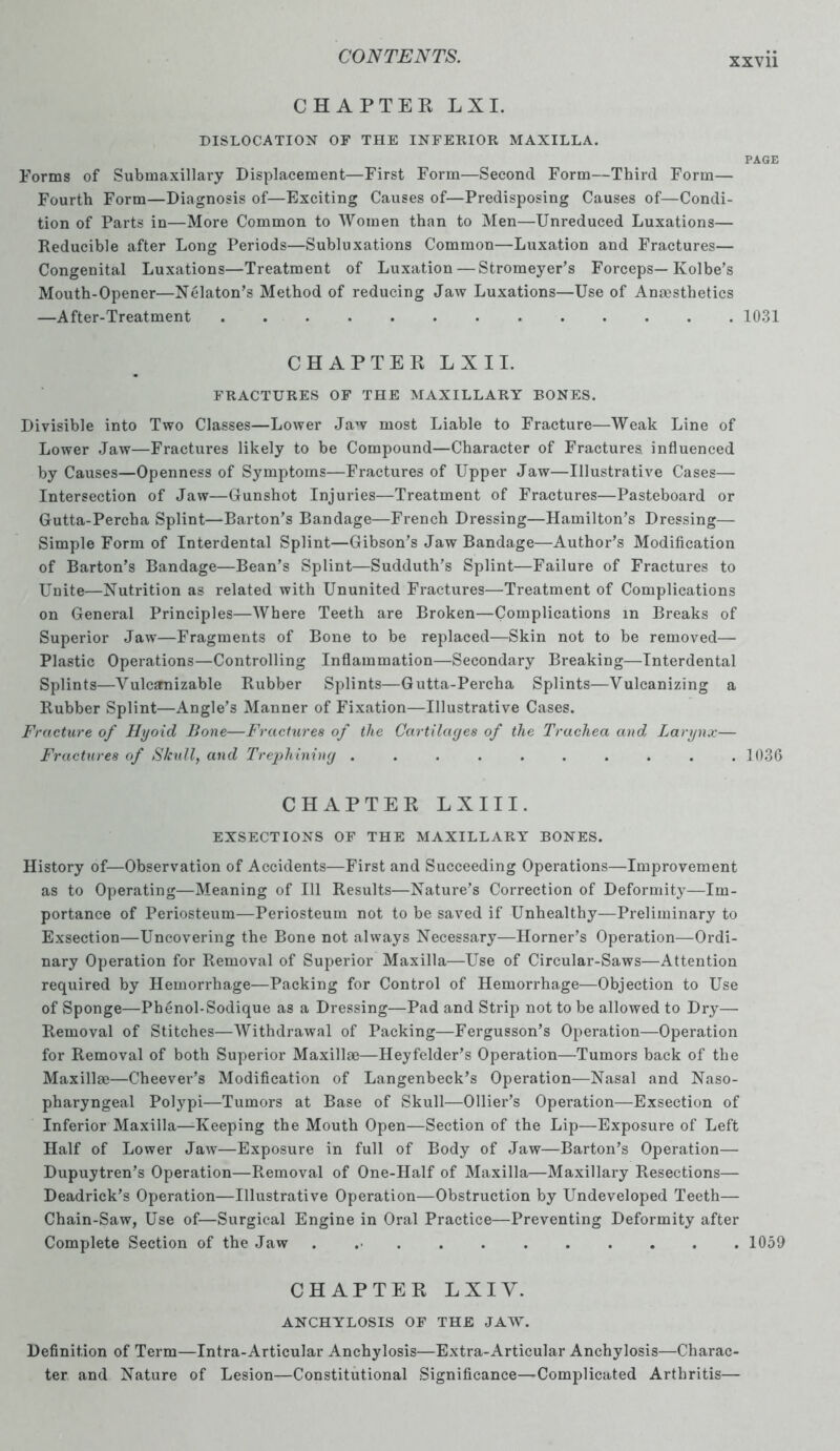 XXV11 CHAPTEE LX I. DISLOCATION OF THE INFERIOR MAXILLA. Forms of Submaxillary Displacement—First Form—Second Form—Third Form— Fourth Form—Diagnosis of—Exciting Causes of—Predisposing Causes of—Condi- tion of Parts in—More Common to Women than to Men—Unreduced Luxations— Reducible after Long Periods—Subluxations Common—Luxation and Fractures— Congenital Luxations—Treatment of Luxation—Stromeyer’s Forceps— Kolbe’s Mouth-Opener—NCdaton’s Method of reducing Jaw Luxations—Use of Anaesthetics —After-Treatment ............. CHAPTEE L X 11. FRACTURES OF THE MAXILLARY BONES. Divisible into Two Classes—Lower Jaw most Liable to Fracture—Weak Line of Lower Jaw—Fractures likely to be Compound—Character of Fractures influenced by Causes—Openness of Symptoms—Fractures of Upper Jaw—Illustrative Cases— Intersection of Jaw—Gunshot Injuries—Treatment of Fractures—Pasteboard or Gutta-Percha Splint—Barton’s Bandage—French Dressing—Hamilton’s Dressing— Simple Form of Interdental Splint—Gibson’s Jaw Bandage—Author’s Modification of Barton’s Bandage—Bean’s Splint—Sudduth’s Splint—Failure of Fractures to Unite—Nutrition as related with Ununited Fractures—Treatment of Complications on General Principles—Where Teeth are Broken—Complications m Breaks of Superior Jaw—Fragments of Bone to be replaced—Skin not to be removed— Plastic Operations—Controlling Inflammation—Secondary Breaking—Interdental Splints—Vulcanizable Rubber Splints—Gutta-Percha Splints—Vulcanizing a Rubber Splint—Angle’s Manner of Fixation—Illustrative Cases. Fracture of Hyoid Bone—Fractures of the Cartilages of the Trachea and Larynx— Fractures of Skull, and Trephining .......... CHAPTEE L X 111. EXSECTIONS OF THE MAXILLARY BONES. History of—Observation of Accidents—First and Succeeding Operations—Improvement as to Operating—Meaning of 111 Results—Nature’s Correction of Deformity—Im- portance of Periosteum—Periosteum not to be saved if Unhealthy—Preliminary to Exsection—Uncovering the Bone not always Necessary—Horner’s Operation—Ordi- nary Operation for Removal of Superior Maxilla—Use of Circular-Saws—Attention required by Hemorrhage—Packing for Control of Hemorrhage—Objection to Use of Sponge—Phenol-Sodique as a Dressing—Pad and Strip not to be allowed to Dry— Removal of Stitches—Withdrawal of Packing—Fergusson’s Operation—Operation for Removal of both Superior Maxillae—Heyfelder’s Operation—Tumors back of the Maxillae—Cheever’s Modification of Langenbeck’s Operation—Nasal and Naso- pharyngeal Polypi—Tumors at Base of Skull—Ollier’s Operation—Exsection of Inferior Maxilla—Keeping the Mouth Open—Section of the Lip—Exposure of Left Half of Lower Jaw—Exposure in full of Body of Jaw—Barton’s Operation— Dupuytren’s Operation—Removal of One-Half of Maxilla—Maxillary Resections— Deadrick’s Operation—Illustrative Operation—Obstruction by Undeveloped Teeth— Chain-Saw, Use of—Surgical Engine in Oral Practice—Preventing Deformity after Complete Section of the Jaw ........... CHAPTEE LXIY. ANCHYLOSIS OF THE JAW. Definition of Term—Intra-Articular Anchylosis—Extra-Articular Anchylosis—Charac- ter and Nature of Lesion—Constitutional Significance—Complicated Arthritis— PAGE 1031 1036 1059