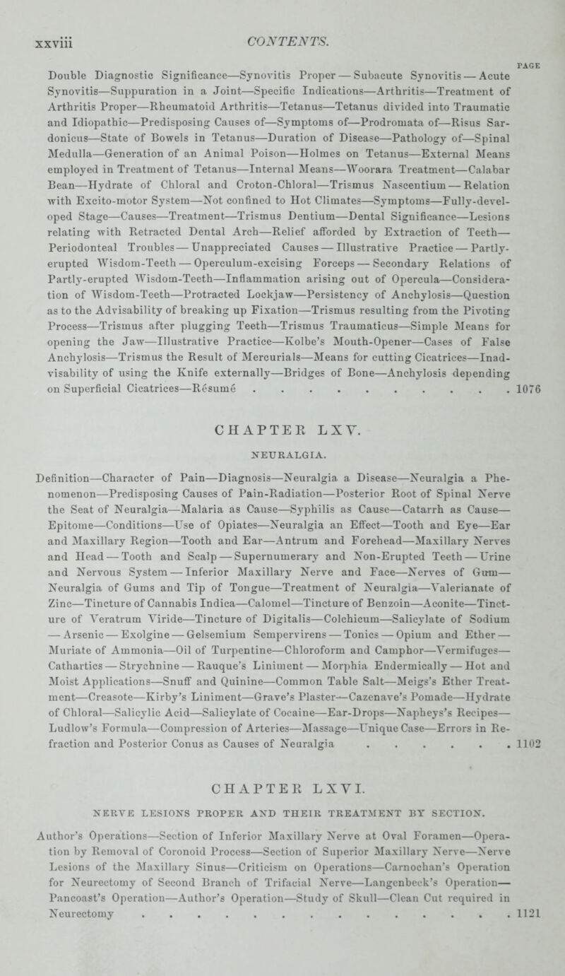 Double Diagnostic Significance—Synovitis Proper — Subacute Synovitis — Acute Synovitis—Suppuration in a Joint—Specific Indications—Arthritis—Treatment of Arthritis Proper—Rheumatoid Arthritis—Tetanus—Tetanus divided into Traumatic and Idiopathic—Predisposing Causes of—Symptoms of—Prodromata of—Risus Sar- donicus—State of Bowels in Tetanus—Duration of Disease—Pathology of—Spinal Medulla—Generation of an Animal Poison—Holmes on Tetanus—External Means employed in Treatment of Tetanus—Internal Means—Woorara Treatment—Calabar Bean—Hydrate of Chloral and Croton-Chloral—Trismus Nascentium— Relation with Excito-motor System—Not confined to Hot Climates—Symptoms—Fully-devel- oped Stage—Causes—Treatment—Trismus Dentium—Dental Significance—Lesions relating with Retracted Dental Arch—Relief afforded bjr Extraction of Teeth— Periodonteal Troubles— Unappreciated Causes — Illustrative Practice — Partly- erupted Wisdom-Teeth — Operculum-excising Forceps — Secondary Relations of Partly-erupted Wisdom-Teeth—Inflammation arising out of Opercula—Considera- tion of Wisdom-Teeth—Protracted Lockjaw—Persistency of Anchylosis—Question as to the Advisability of breaking up Fixation—Trismus resulting from the Pivoting Process—Trismus after plugging Teeth—Trismus Traumaticus—Simple Means for opening the Jaw—Illustrative Practice—Ivolbe’s Mouth-Opener—Cases of False Anchylosis—Trismus the Result of Mercurials—Means for cutting Cicatrices—Inad- visability of using the Knife externally—Bridges of Bone—Anchylosis depending on Superficial Cicatrices—Resume .......... CHAPTER LIT. NEURALGIA. Definition—Character of Pain—Diagnosis—Neuralgia a Disease—Neuralgia a Phe- nomenon—Predisposing Causes of Pain-Radiation—Posterior Root of Spinal Nerve the Seat of Neuralgia—Malaria as Cause—Syphilis as Cause—Catarrh as Cause— Epitome—Conditions—Use of Opiates—Neuralgia an Effect—Tooth and Eye—Ear and Maxillary Region—Tooth and Ear—Antrum and Forehead—Maxillary Nerves and Head — Tooth and Scalp — Supernumerary and Non-Erupted Teeth — Urine and Nervous System — Inferior Maxillary Nerve and Face—Nerves of Gum— Neuralgia of Gums and Tip of Tongue—Treatment of Neuralgia—Valerianate of Zinc—Tincture of Cannabis Indica—Calomel—Tincture of Benzoin—Aconite—Tinct- ure of Veratrum Yiride—Tincture of Digitalis—Colchicum—Salicylate of Sodium — Arsenic — Exolgine — Gelsemium Sempervirens — Tonics — Opium and Ether — Muriate of Ammonia—Oil of Turpentine—Chloroform and Camphor—Vermifuges— Cathartics — Strychnine — Rauque’s Liniment — Morphia Endermically — Hot and Moist Applications—Snuff and Quinine—Common Table Salt—Meigs’s Ether Treat- ment—Creasote—Kirby’s Liniment—Grave’s Plaster-^Cazenave’s Pomade—Hydrate of Chloral—Salicylic Acid—Salicylate of Cocaine—Ear-Drops—Napheys’s Recipes— Ludlow’s Formula—Compression of Arteries—Massage—Unique Case—Errors in Re- fraction and Posterior Conus as Causes of Neuralgia ...... CHAPTER LXYI. NERVE LESIONS PROPER AND THEIR TREATMENT 13Y SECTION. Author’s Operations—Section of Inferior Maxillary Nerve at Oval Foramen—Opera- tion by Removal of Coronoid Process—Section of Superior Maxillary Nerve—Nerve Lesions of the Maxillary Sinus—Criticism on Operations—Carnochan’s Operation for Neurectomy of Second Branch of Trifacial Nerve—Langcnbeek’s Operation— Pancoast’s Operation—Author’s Operation—Study of Skull—Clean Cut required in Neurectomy PAGE 1076 1102 1121