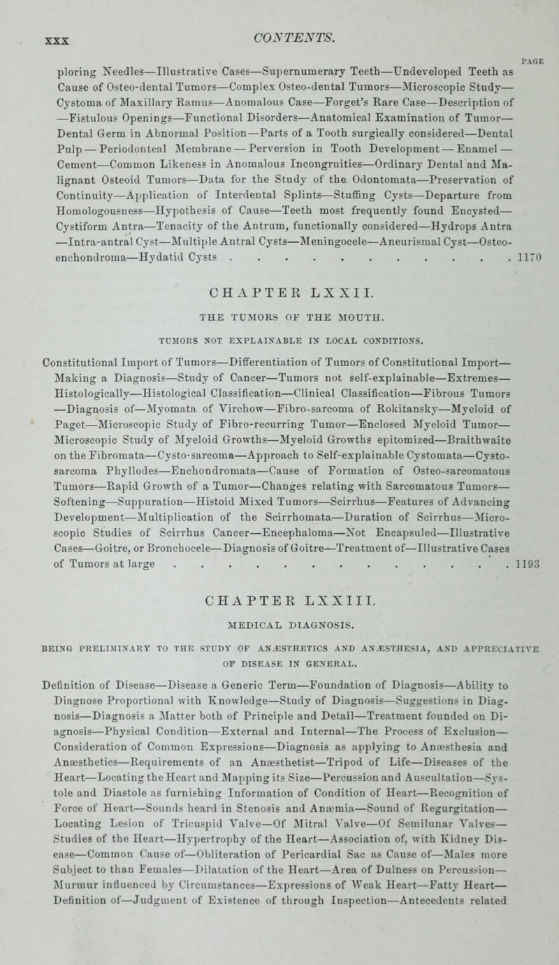 PAGE ploring Needles—Illustrative Cases—Supernumerary Teeth—Undeveloped Teeth as Cause of Osteo-dental Tumors—Complex Osteo-dental Tumors—Microscopic Study— Cystoma of Maxillary Ramus—Anomalous Case—Forget’s Rare Case—Description of —Fistulous Openings—Functional Disorders—Anatomical Examination of Tumor— Dental Germ in Abnormal Position—Parts of a Tooth surgically considered—Dental Pulp — Periodonteal Membrane — Perversion in Tooth Development — Enamel — Cement—Common Likeness in Anomalous Incongruities—Ordinary Dental and Ma- lignant Osteoid Tumors—Data for the Study of the Odontomata—Preservation of Continuity—Application of Interdental Splints—Stuffing Cysts—Departure from Homologousness—Hypothesis of Cause—Teeth most frequently found Encysted— Cystiform Antra—Tenacity of the Antrum, functionally considered—Hydrops Antra —Intra-antral Cyst—Multiple Antral Cysts—Meningocele—Aneurismal Cyst—Osteo- enchondroma—Hydatid Cysts 1170 CHAPTER LX XII. THE TUMORS OF THE MOUTH. TUMORS NOT EXPLAINABLE IN LOCAL CONDITIONS. Constitutional Import of Tumors—Differentiation of Tumors of Constitutional Import— Making a Diagnosis—Study of Cancer—Tumors not self-explainable—Extremes— Histologically—Histological Classification—Clinical Classification—Fibrous Tumors —Diagnosis of—Myomata of Virchow—Fibro-sarcoma of Rokitansky—Myeloid of Paget—Microscopic Study of Fibro-recurring Tumor—Enclosed Myeloid Tumor— Microscopic Study of Myeloid Growths—Myeloid Growths epitomized—Braithwaite on the Fibromata—Cysto-sarcoma—Approach to Self-explainable Cystomata—Cysto- sarcoma Phyllodes—Enchondromata—Cause of Formation of Osteo-sarcomatous Tumors—Rapid Growth of a Tumor—Changes relating with Sarcomatous Tumors— Softening—Suppuration—Histoid Mixed Tumors—Scirrhus—Features of Advancing Development—Multiplication of the Scirrhomata—Duration of Scirrhus—Micro- scopic Studies of Scirrhus Cancer—Encephaloma—Not Encapsuled—Illustrative Cases—Goitre, or Bronchoeele—Diagnosis of Goitre—Treatment of—Illustrative Cases of Tumors at large . . . . . . . . . . . . .1193 CHAPTER L X X 111. MEDICAL DIAGNOSIS. BEING PRELIMINARY TO THE STUDY OF ANAESTHETICS AND ANAESTHESIA, AND APPRECIATIVE OF DISEASE IN GENERAL. Definition of Disease—Disease a Generic Term—Foundation of Diagnosis—Ability to Diagnose Proportional with Knowledge—Study of Diagnosis—Suggestions in Diag- nosis—Diagnosis a Matter both of Principle and Detail—Treatment founded on Di- agnosis—Physical Condition—External and Internal—The Process of Exclusion— Consideration of Common Expressions—Diagnosis as applying to Anaesthesia and Anesthetics—Requirements of an Anesthetist—Tripod of Life—Diseases of the Heart—Locating the Heart and Mapping its Size—Percussion and Auscultation—Sys- tole and Diastole as furnishing Information of Condition of Heart—Recognition of Force of Heart—Sounds heard in Stenosis and Anemia—Sound of Regurgitation— Locating Lesion of Tricuspid Valve—Of Mitral Valve—Of Semilunar Valves— Studies of the Heart—Hypertrophy of the Heart—Association of, with Kidney Dis- ease—Common Cause of—Obliteration of Pericardial Sac as Cause of—Males more Subject to than Females—Dilatation of the Heart—Area of Dulness on Percussion— Murmur influenced by Circumstances—Expressions of Weak Heart—Fatty Heart— Definition of—Judgment of Existence of through Inspection—Antecedents related