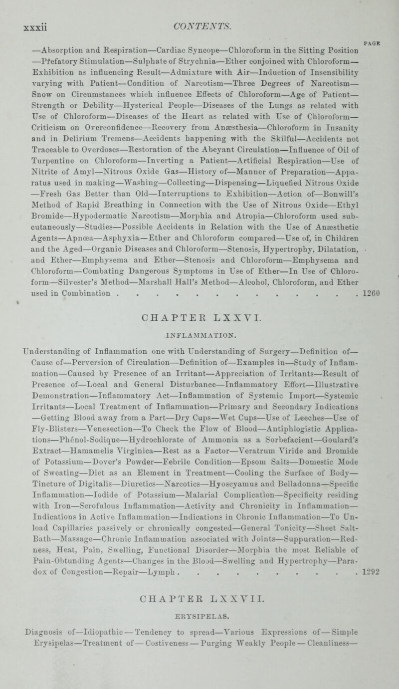 —Absorption and Respiration—Cardiac Syncope—Chloroform in the Sitting Position —Pi'efatory Stimulation—Sulphate of Strychnia—Ether conjoined with Chloroform— Exhibition as influencing Result—Admixture with Air—Induction of Insensibility varying with Patient—Condition of Narcotism—Three Degrees of Narcotism— Snow on Circumstances which influence Effects of Chloroform—Age of Patient— Strength or Debility*—Hysterical People—Diseases of the Lungs as related with Use of Chloroform—Diseases of the Heart as related with Use of Chloroform— Criticism on Overconfidence—Recovery from Anaesthesia—Chloroform in Insanity and in Delirium Tremens—Accidents happening with the Skilful—Accidents not Traceable to Overdoses—Restoration of the Abeyant Circulation—Influence of Oil of Turpentine on Chloroform—Inverting a Patient—Artificial Respiration—Use of Nitrite of Amyl—Nitrous Oxide Gas—History of—Manner of Preparation—Appa- ratus used in making—Washing—Collecting—Dispensing—Liquefied Nitrous Oxide —Fresh Gas Better than Old—Interruptions to Exhibition—Action of—Bon will’s Method of Rapid Breathing in Connection with the Use of Nitrous Oxide—Ethyl Bromide—Hypodermatic Narcotism—Morphia and Atropia—Chloroform used sub- cutaneously—Studies—Possible Accidents in Relation with the Use of Anaesthetic Agents—Apnoea—Asphyxia—Ether and Chloroform compared—Use of, in Children and the Aged—Organic Diseases and Chloroform—Stenosis, Hypertrophy, Dilatation, and Ether—Emphysema and Ether—Stenosis and Chloroform—Emphysema and Chloroform—Combating Dangerous Symptoms in Use of Ether—In Use of Chloro- form—Silvester’s Method—Marshall Hall’s Method—Alcohol, Chloroform, and Ether used in Combination ............. CHAPTER LXXVI. INFLAMMATION. Understanding of Inflammation one with Understanding of Surgery—Definition of— Cause of—Perversion of Circulation—Definition of—Examples in—Study of Inflam- mation—Caused by Presence of an Irritant—Appreciation of Irritants—Result of Presence of—Local and General Disturbance—Inflammatory Effort—Illustrative Demonstration—Inflammatory Act—Inflammation of Systemic Import—Systemic Irritants—Local Treatment of Inflammation—Primary and Secondary Indications —Getting Blood away from a Part—Dry Cups—Wet Cups—Use of Leeches—Use of Fly-Blisters—Venesection—To Check the Flow of Blood—Antiphlogistic Applica- tions—Phenol-Sodique—Hydrochlorate of Ammonia as a Sorbefacient—Goulard’s Extract—Hamamelis Virginica—Rest as a Factor—Veratrum Viride and Bromide of Potassium—Dover’s Powder—Febrile Condition—Epsom Salts—Domestic Mode of Sweating—Diet as an Element in Treatment—Cooling the Surface of Body— Tincture of Digitalis—Diuretics—Narcotics—Hyoscyamus and Belladonna—Specific Inflammation—Iodide of Potassium—Malarial Complication—Specificity residing with Iron—Scrofulous Inflammation—Activity and Chronicity in Inflammation— Indications in Active Inflammation—Indications in Chronic Inflammation—To Un- load Capillaries passively or chronically congested—General Tonicity—Sheet Salt- Bath—Massage—Chronic Inflammation associated with Joints—Suppuration—Red- ness, Heat, Pain, Swelling, Functional Disorder—Morphia the most Reliable of Pain-Obtunding Agents—Changes in the Blood—Swelling and Hypertrophy—Para- dox of Congestion—Repair—Lymph . CHAPTER LXXVI I. ERYSIPELAS. Diagnosis of—Idiopathic — Tendency to spread—Various Expressions of—Simple Erysipelas—Treatment of—Costiveness — Purging Weakly People — Cleanliness— PAGE 1260 1292