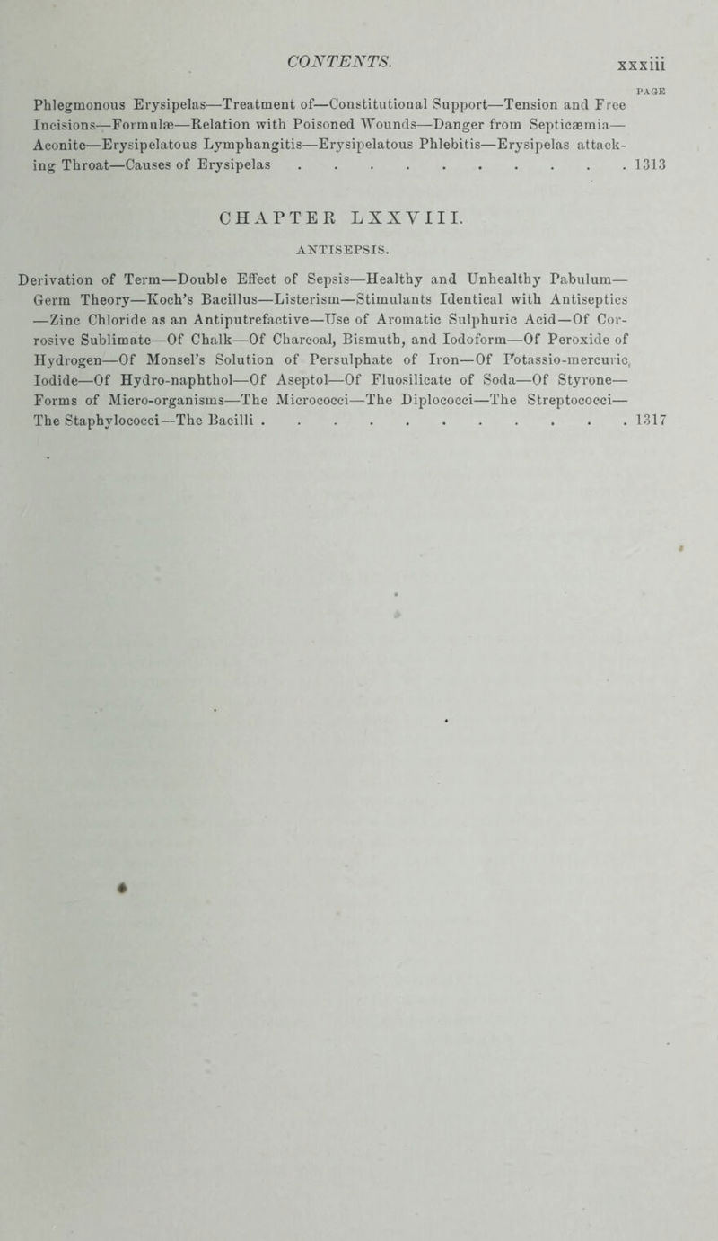 xxxm Phlegmonous Erysipelas—Treatment of—Constitutional Support—Tension and Free Incisions—Formulae—Relation with Poisoned Wounds—Danger from Septicaemia- Aconite—Erysipelatous Lymphangitis—Erysipelatous Phlebitis—Erysipelas attack- ing Throat—Causes of Erysipelas CHAPTER L X X Y III. ANTISEPSIS. Derivation of Term—Double Effect of Sepsis—Healthy and Unhealthy Pabulum— Germ Theory—Koch’s Bacillus—Listerism—Stimulants Identical with Antiseptics —Zinc Chloride as an Antiputrefactive—Use of Aromatic Sulphuric Acid—Of Cor- rosive Sublimate—Of Chalk—Of Charcoal, Bismuth, and Iodoform—Of Peroxide of Hydrogen—Of Monsel’s Solution of Persulphate of Iron—Of Potassio-mercuric, Iodide—Of Hydro-naphthol—Of Aseptol—Of Fluosilicate of Soda—Of Styrone— Forms of Micro-organisms—The Micrococci—The Diplococci—The Streptococci— The Staphylococci—The Bacilli ........... PAGE 1313 1317