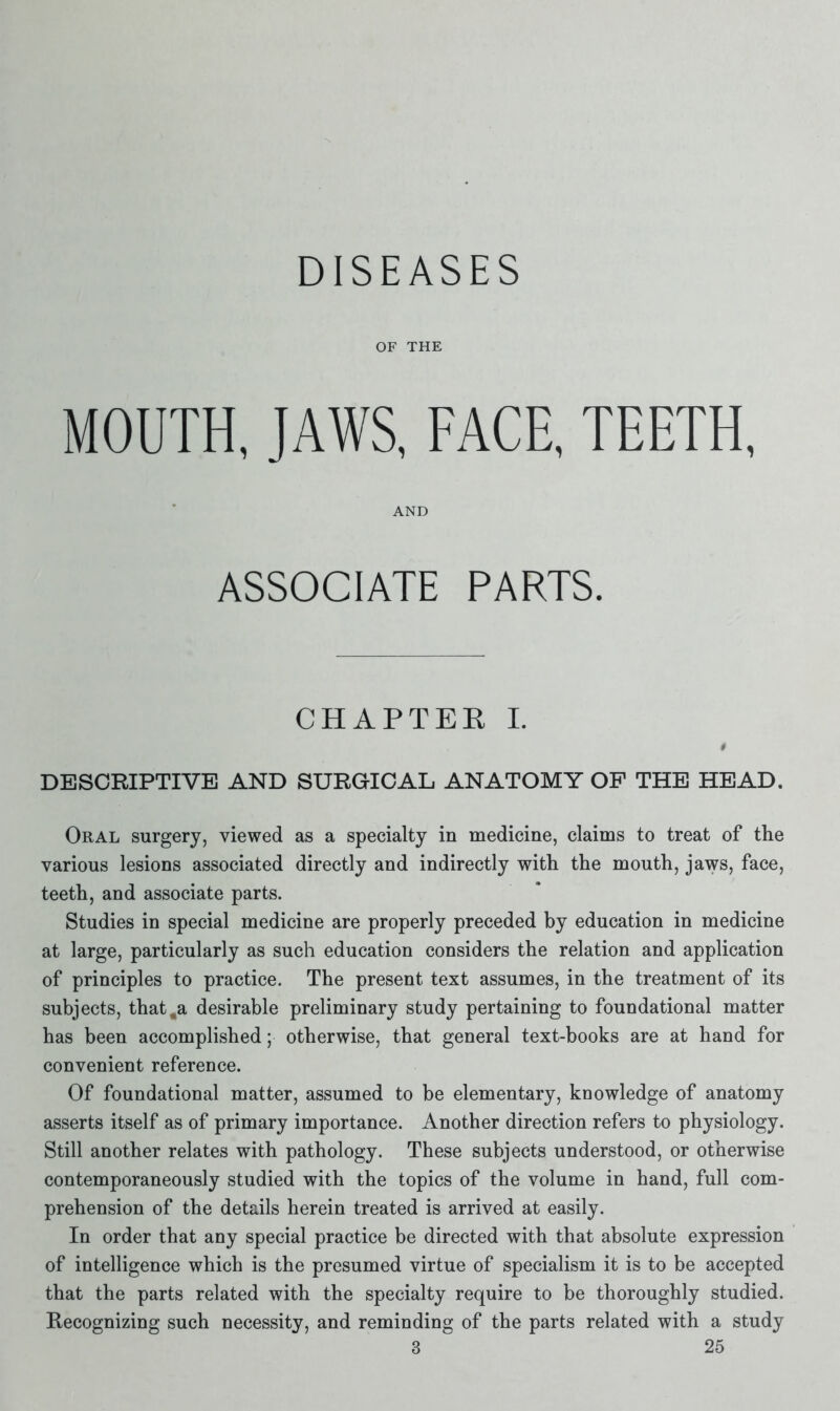DISEASES OF THE MOUTH, JAWS, FACE, TEETH, AND ASSOCIATE PARTS. CHAPTER I. t DESCRIPTIVE AND SURGICAL ANATOMY OP THE HEAD. Oral surgery, viewed as a specialty in medicine, claims to treat of the various lesions associated directly and indirectly with the mouth, jaws, face, teeth, and associate parts. Studies in special medicine are properly preceded by education in medicine at large, particularly as such education considers the relation and application of principles to practice. The present text assumes, in the treatment of its subjects, that ,a desirable preliminary study pertaining to foundational matter has been accomplished; otherwise, that general text-books are at hand for convenient reference. Of foundational matter, assumed to be elementary, knowledge of anatomy asserts itself as of primary importance. Another direction refers to physiology. Still another relates with pathology. These subjects understood, or otherwise contemporaneously studied with the topics of the volume in hand, full com- prehension of the details herein treated is arrived at easily. In order that any special practice be directed with that absolute expression of intelligence which is the presumed virtue of specialism it is to be accepted that the parts related with the specialty require to be thoroughly studied. Recognizing such necessity, and reminding of the parts related with a study