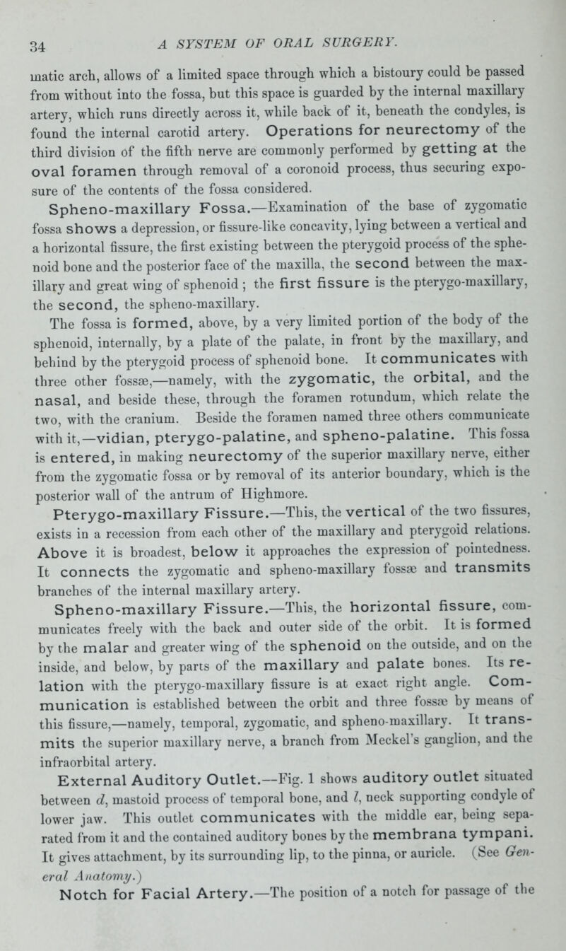 matic arcli, allows of a limited space through which a bistoury could be passed from without into the fossa, but this space is guarded by the internal maxillary artery, which runs directly across it, while back of it, beneath the condoles, is found the internal carotid artery. Operations for neurectomy of the third division of the fifth nerve are commonly performed by getting at the oval foramen through removal of a coronoid process, thus securing expo- sure of the contents of the fossa considered. Spheno-maxillary Fossa.—Examination of the base of zygomatic fossa shows a depression, or fissure-like concavity, lying between a vertical and a horizontal fissure, the first existing between the pterygoid process of the sphe- noid bone and the posterior face of the maxilla, the second between the max- illary and great wing of sphenoid ; the first fissure is the pterygo-maxillary, the second, the spheno-maxillary. The fossa is formed, above, by a very limited portion of the body of the sphenoid, internally, by a plate of the palate, in front by the maxillary, and behind by the pterygoid process of sphenoid bone. It communicates with three other fossae,—namely, with the zygomatic, the orbital, and the nasal, and beside these, through the foramen rotundum, which relate the two, with the cranium. Beside the foramen named three others communicate with it,—vidian, pterygo-palatine, and spheno-palatine. This fossa is entered, in making neurectomy of the superior maxillary nerve, either from the zygomatic fossa or by removal of its anterior boundary, which is the posterior wall of the antrum of Highmore. Pterygo-maxillary Fissure.—This, the vertical ol the two fissures, exists in a recession from each other of the maxillary and pterygoid relations. Above it is broadest, below it approaches the expression of pointedness. It connects the zygomatic and spheno-maxillary fossae and transmits branches of the internal maxillary artery. Spheno-maxillary Fissure.—This, the horizontal fissure, com- municates freely with the back and outer side of the orbit. It is formed by the malar and greater wing of the sphenoid on the outside, and on the inside, and below, by parts of the maxillary and palate bones. Its re- lation with the pterygo-maxillary fissure is at exact right angle. Com- munication is established between the orbit and three tossm by means of this fissure,—namely, temporal, zygomatic, and spheno-maxillary. It trans- mits the superior maxillary nerve, a branch from Meckel’s ganglion, and the infraorbital artery. External Auditory Outlet.—Fig. 1 shows auditory outlet situated between d, mastoid process of temporal bone, and neck supporting condyle of lower jaw. This outlet communicates with the middle ear, being sepa- rated from it and the contained auditory bones by the membrana tympani. It gives attachment, by its surrounding lip, to the pinna, or auricle, (bee Gen- eral Anatomy.') Notch for Facial Artery.—The position of a notch for passage of the