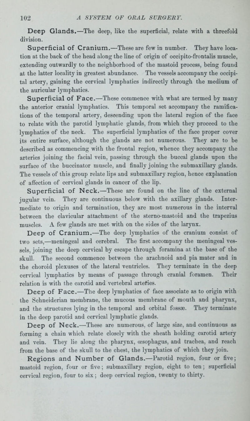 Deep Glands.—The deep, like the superficial, relate with a threefold division. Superficial of Cranium.—These are few in number. They have loca- tion at the back of the head along the line of origin of occipito-frontalis muscle, extending outwardly to the neighborhood of the mastoid process, being found at the latter locality in greatest abundance. The vessels accompany the occipi- tal artery, gaining the cervical lymphatics indirectly through the medium of the auricular lymphatics. Superficial of Face.—These commence with what are termed by many the anterior cranial lymphatics. This temporal set accompany the ramifica- tions of the temporal artery, descending upon the lateral region of the face to relate with the parotid lymphatic glands, from which they proceed to the lymphatics of the neck. The superficial lymphatics of the face proper cover its entire surface, although the glands are not numerous. They are to be described as commencing with the frontal region, whence they accompany the arteries joining the facial vein, passing through the buccal glands upon the surface of the buccinator muscle, and finally joining the submaxillary glands. The vessels of this group relate lips and submaxillary region, hence explanation of affection of cervical glands in cancer of the lip. Superficial of Neck.—These are found on the line of the external jugular vein. They are continuous below with the axillary glands. Inter- mediate to origin and termination, they are most numerous in the interval between the clavicular attachment of the sterno-mastoid and the trapezius muscles. A few glands are met with on the sides of the larynx. Deep of Cranium.—The deep lymphatics of the cranium consist of two sets,—meningeal and cerebral. The first accompany the meningeal ves- sels, joining the deep cervical by escape through foramina at the base of the skull. The second commence between the arachnoid and pia mater and in the choroid plexuses of the lateral ventricles. They terminate in the deep cervical lymphatics by means of passage through cranial foramen. Their relation is with the carotid and vertebral artefies. Deep of Face.—The deep lymphatics of face associate as to origin with the Schneiderian membrane, the mucous membrane of mouth and pharynx, and the structures lying in the temporal and orbital fossae. They terminate in the deep parotid and cervical lymphatic glands. Deep of Neck.—These are numerous, of large size, and continuous as forming a chain which relate closely with the sheath holding carotid artery and vein. They lie along the pharynx, oesophagus, and trachea, and reach from the base of the skull to the chest, the lymphatics of which they join. Regions and Number of Glands.—Parotid region, four or five; mastoid region, four or five; submaxillary region, eight to ten; superficial cervical region, four to six; deep cervical region, twenty to thirty.