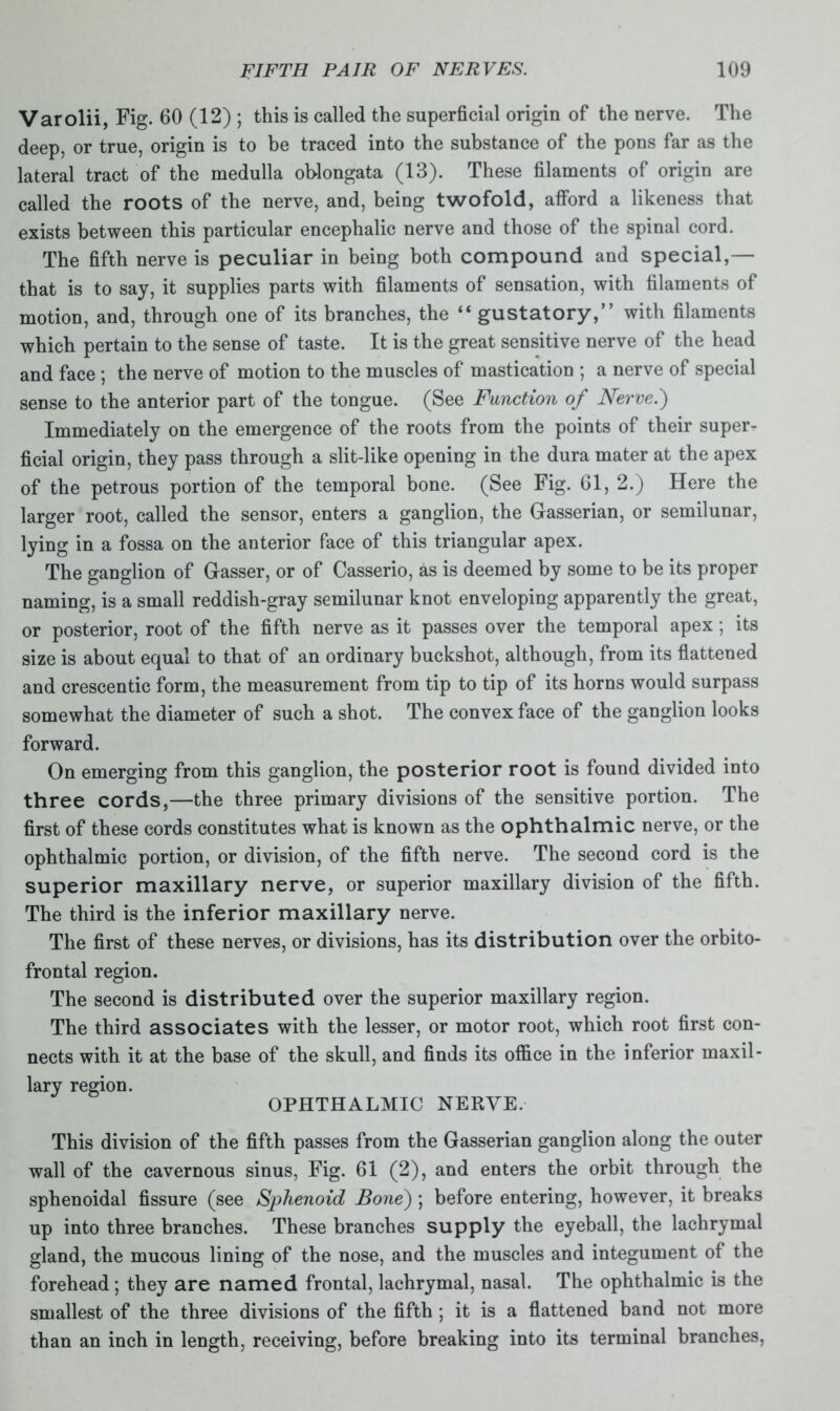 Varolii, Fig. 60 (12) ; this is called the superficial origin of the nerve. The deep, or true, origin is to be traced into the substance of the pons far as the lateral tract of the medulla oblongata (13). These filaments of origin are called the roots of the nerve, and, being twofold, afford a likeness that exists between this particular encephalic nerve and those of the spinal cord. The fifth nerve is peculiar in being both compound and special,— that is to say, it supplies parts with filaments of sensation, with filaments of motion, and, through one of its branches, the “ gustatory,” with filaments which pertain to the sense of taste. It is the great sensitive nerve of the head and face ; the nerve of motion to the muscles of mastication ; a nerve of special sense to the anterior part of the tongue. (See Function of Nerve.) Immediately on the emergence of the roots from the points of their super- ficial origin, they pass through a slit-like opening in the dura mater at the apex of the petrous portion of the temporal bone. (See Fig. 61, 2.) Here the larger root, called the sensor, enters a ganglion, the Gasserian, or semilunar, lying in a fossa on the anterior face of this triangular apex. The ganglion of Gasser, or of Casserio, as is deemed by some to be its proper naming, is a small reddish-gray semilunar knot enveloping apparently the great, or posterior, root of the fifth nerve as it passes over the temporal apex; its size is about equal to that of an ordinary buckshot, although, from its flattened and crescentic form, the measurement from tip to tip of its horns would surpass somewhat the diameter of such a shot. The convex face of the ganglion looks forward. On emerging from this ganglion, the posterior root is found divided into three cords,—the three primary divisions of the sensitive portion. The first of these cords constitutes what is known as the ophthalmic nerve, or the ophthalmic portion, or division, of the fifth nerve. The second cord is the superior maxillary nerve, or superior maxillary division of the fifth. The third is the inferior maxillary nerve. The first of these nerves, or divisions, has its distribution over the orbito- frontal region. The second is distributed over the superior maxillary region. The third associates with the lesser, or motor root, which root first con- nects with it at the base of the skull, and finds its office in the inferior maxil- lary region. OPHTHALMIC NERVE. This division of the fifth passes from the Gasserian ganglion along the outer wall of the cavernous sinus, Fig. 61 (2), and enters the orbit through the sphenoidal fissure (see Sphenoid Bone) ; before entering, however, it breaks up into three branches. These branches supply the eyeball, the lachrymal gland, the mucous lining of the nose, and the muscles and integument of the forehead; they are named frontal, lachrymal, nasal. The ophthalmic is the smallest of the three divisions of the fifth ; it is a flattened band not more than an inch in length, receiving, before breaking into its terminal branches,