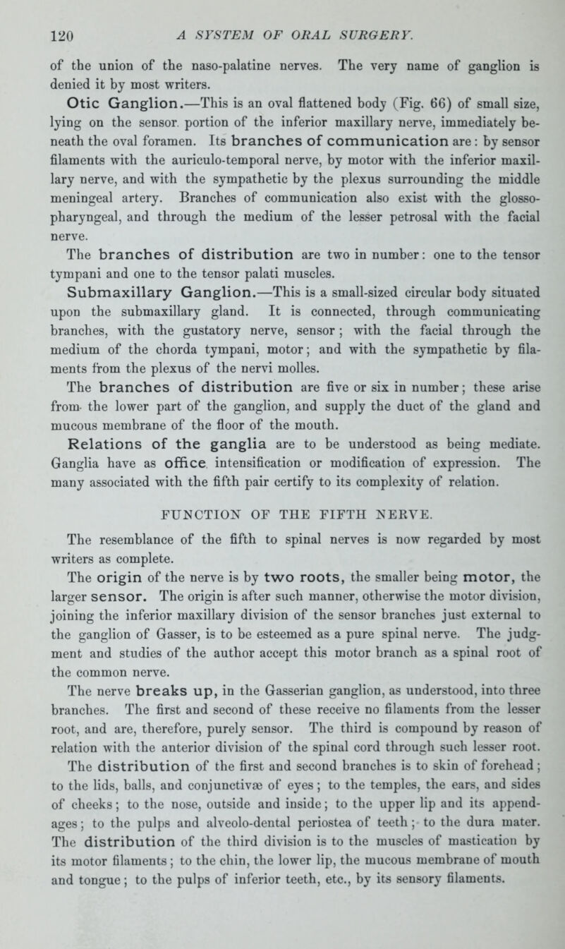 of the union of the naso-palatine nerves. The very name of ganglion is denied it by most writers. Otic Ganglion.—This is an oval flattened body (Fig. 66) of small size, lying on the sensor, portion of the inferior maxillary nerve, immediately be- neath the oval foramen. Its branches of communication are : by sensor filaments with the auriculo-temporal nerve, by motor with the inferior maxil- lary nerve, and with the sympathetic by the plexus surrounding the middle meningeal artery. Branches of communication also exist with the glosso- pharyngeal, and through the medium of the lesser petrosal with the facial nerve. The branches of distribution are two in number: one to the tensor tympani and one to the tensor palati muscles. Submaxillary Ganglion.—This is a small-sized circular body situated upon the submaxillary gland. It is connected, through communicating branches, with the gustatory nerve, sensor ; with the facial through the medium of the chorda tympani, motor; and with the sympathetic by fila- ments from the plexus of the nervi molles. The branches of distribution are five or six in number; these arise from the lower part of the ganglion, and supply the duct of the gland and mucous membrane of the floor of the mouth. Relations of the ganglia are to be understood as being mediate. Ganglia have as office intensification or modification of expression. The many associated with the fifth pair certify to its complexity of relation. FUNCTION OF THE FIFTH NERVE. The resemblance of the fifth to spinal nerves is now regarded by most writers as complete. The origin of the nerve is by two roots, the smaller being motor, the larger sensor. The origin is after such manner, otherwise the motor division, joining the inferior maxillary division of the sensor branches just external to the ganglion of Gasser, is to be esteemed as a pure spinal nerve. The judg- ment and studies of the author accept this motor branch as a spinal root of the common nerve. The nerve breaks up, in the Gasserian ganglion, as understood, into three branches. The first and second of these receive no filaments from the lesser root, and are, therefore, purely sensor. The third is compound by reason of relation with the anterior division of the spinal cord through such lesser root. The distribution of the first and second branches is to skin of forehead; to the lids, balls, and conjunctive of eyes; to the temples, the ears, and sides of cheeks; to the nose, outside and inside; to the upper lip and its append- ages ; to the pulps and alveolo-dental periostea of teeth ; to the dura mater. The distribution of the third division is to the muscles of mastication by its motor filaments; to the chin, the lower lip, the mucous membrane of mouth and tongue; to the pulps of inferior teeth, etc., by its sensory filaments.