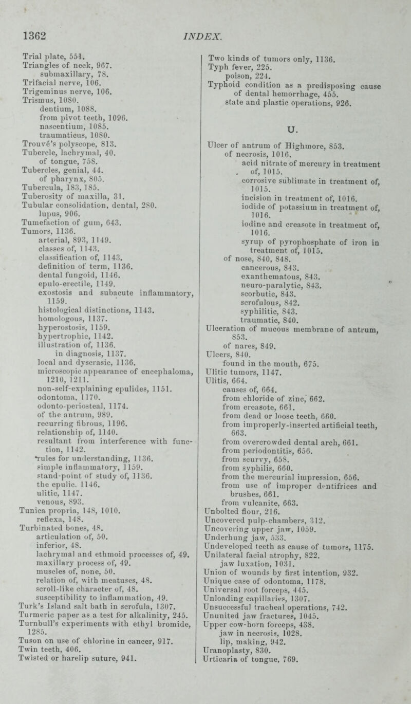 Trial plate, 551. Triangles of neck, 967. submaxillary, 7S. Trifacial nerve, 106. Trigeminus nerve, 106. Trismus, 10S0. dentium, 1088. from pivot teeth, 1096. nascentium, 1085. traumaticus, 1080. TrouvS’s polyscope, 813. Tubercle, lachrymal, 40. of tongue, 758. Tubercles, genial, 44. of pharynx, S05. Tubercula, 183, 185. Tuberosity of maxilla, 31. Tubular consolidation, dental, 280. lupus, 906. Tumefaction of gum, 643. Tumors, 1136. arterial, 893, 1149. classes of, 1143. classification of, 1143. definition of term, 1136. dental fungoid, 1146. epulo-erectile, 1149. exostosis and subacute inflammatory, 1159. histological distinctions, 1143. homologous, 1137. hyperostosis, 1159. hypertrophic, 1142. illustration of, 1136. in diagnosis, 1137. local and dyscrasic, 1136. microscopic appearance of encephaloma, 1210, 1211. non-self-explaining epulides, 1151. odontoma. 1170. odonto-periosteal, 1174. of the antrum, 989. recurring fibrous, 1196. relationship of, 1140. resultant from interference with func- tion, 1142. •rules for understanding, 1136. simple inflammatory, 1159. stand-point of study of, 1136. the epulic. 1146. ulitic, 1147. venous, 893. Tunica propria, 148, 1010. reflexa, 148. Turbinated bones, 48. articulation of, 50. inferior, 48. lachrymal and ethmoid processes of, 49. maxillary process of, 49. muscles of, none, 50. relation of, with meatuses, 48. scroll-like character of, 48. susceptibility to inflammation, 49. Turk’s Island salt bath in scrofula, 1307. Turmeric paper as a test for alkalinity, 245. Turnbull’s experiments with ethyl bromide, 1285. Tuson on use of chlorine in cancer, 917. Twin teeth, 406. Twisted or harelip suture, 941. Two kinds of tumors only, 1136. Typh fever, 225. poison, 224. Typhoid condition as a predisposing cause of dental hemorrhage, 455. state and plastic operations, 926. U. Ulcer of antrum of Highmore, 853. of necrosis, 1016. acid nitrate of mercury in treatment . of, 1015. corrosive sublimate in treatment of, 1015. incision in treatment of, 1016. iodide of potassium in treatment of, 1016. iodine and creasote in treatment of, 1016. syrup of pyrophosphate of iron in treatment of, 1015. of nose, 840, 848. cancerous, S43. exanthematous, 843. neuro-paralytic, S43. scorbutic, 843. scrofulous, 842. syphilitic, 843. traumatic, 840. Llceration of mucous membrane of antrum, 853. of nares, 849. Ulcers, 840. found in the mouth, 675. Ulitic tumors, 1147. Ulitis, 664. causes of, 664. from chloride of zinc, 662. from creasote, 661. from dead or loose teeth, 660. from improperly-inserted artificial teeth, 663. from overcrowded dental arch, 661. from periodontitis, 656. from scurvy, 658. from syphilis, 660. from the mercurial impression. 656. from use of improper dentifrices and brushes, 661. from vulcanite, 663. Unbolted flour, 216. Uncovered pulp-chambers, 312. Uncovering upper jaw, 1059. Underhung jaw, 533. Undeveloped teeth as cause of tumors, 1175. Unilateral facial atrophy, 822. jaw luxation, 1031. Union of wounds by first intention, 932. Unique case of odontoma, 1178. Universal root forceps, 445. Unloading capillaries, 1307. Unsuccessful tracheal operations, 742. Ununited jaw fractures, 1045. Upper cow-horn forceps, 438. jaw in necrosis, 1028. lip, making, 942. Uranoplasty, 830. Urticaria of tongue, 769.