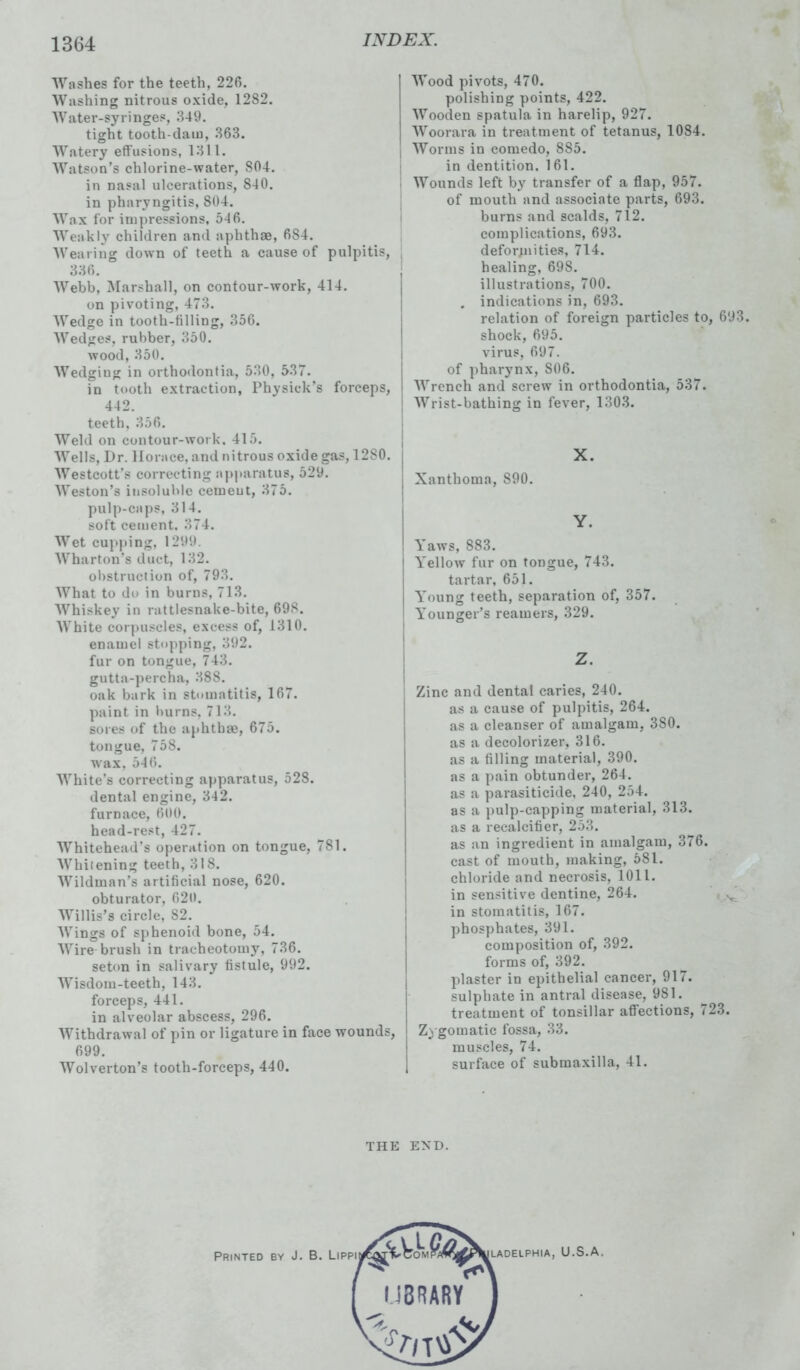 Washes for the teeth, 226. Washing nitrous oxide. 1282. Water-syringes, 349. tight tooth-dam, 363. Watery effusions, 1311. Watson’s chlorine-water, 804. in nasal ulcerations, 840. in pharyngitis, 804. Wax for impressions, 546. Weakly children and aphthae, 684. Wearing down of teeth a cause of pulpitis, 336. Webb, Marshall, on contour-work, 414. on pivoting, 473. Wedge in tooth-tilling, 356. Wedges, rubber, 350. wood, 350. Wedging in orthodontia, 530, 537. in tooth extraction, Physick’s forceps, 442. teeth, 356. Weld on contour-work. 415. Wells, Dr. Horace, and nitrous oxide gas, 12S0. Westcott's correcting apparatus, 529. Weston’s insoluble cement, 375. pulp-caps, 314. soft cement. 374. Wet cupping, 1299. Wharton's duct, 132. obstruction of, 793. What to do in burns, 713. Whiskey in rattlesnake-bite, 698. White corpuscles, excess of, 1310. enamel stopping, 392. fur on tongue, 743. gutta-percha, 388. oak bark in stomatitis, 167. paint in burns, 713. sores of the aphthae, 675. tongue, 758. wax, 546. White’s correcting apparatus, 528. dental engine, 342. furnace, 600. head-rest, 427. Whitehead’s operation on tongue, 781. Whitening teeth, 3IS. Wildman’s artificial nose, 620. obturator, 620. Willis’s circle, 82. Wings of sphenoid bone, 54. Wire brush in tracheotomy, 736. seton in salivary fistule, 992. Wisdom-teeth, 143. forceps, 441. in alveolar abscess, 296. Withdrawal of pin or ligature in face wounds, 699. Wolverton’s tooth-forceps, 440. Wood pivots, 470. polishing points, 422. Wooden spatula in harelip, 927. Woorara in treatment of tetanus, 1084. Worms in comedo, 885. in dentition. 161. Wounds left by transfer of a flap, 957. of mouth and associate parts, 693. burns and scalds, 712. complications, 693. deformities, 714. healing, 698. illustrations, 700. . indications in, 693. relation of foreign particles to, 693. shock, 695. virus, 697. of pharynx, S06. Wrench and screw in orthodontia, 537. Wrist-bathing in fever, 1303. X. Xanthoma, 890. Y. Yaws, 883. Yellow fur on tongue, 743. tartar, 651. Young teeth, separation of, 357. Younger’s reamers, 329. Z. Zinc and dental caries, 240. as a cause of pulpitis, 264. as a cleanser of amalgam, 3S0. as a decolorizer, 316. as a filling material, 390. as a pain obtunder, 264. as a parasiticide, 240, 254. as a pulp-capping material, 313. as a recalcifier, 253. as an ingredient in amalgam, 376. cast of mouth, making, 581. chloride and necrosis, 1011. in sensitive dentine, 264. N in stomatitis, 167. phosphates, 391. composition of, 392. forms of, 392. plaster in epithelial cancer, 917. sulphate in antral disease, 981. treatment of tonsillar affections, 723. Zygomatic fossa, 33. muscles, 74. surface of submaxilla, 41. THE END.