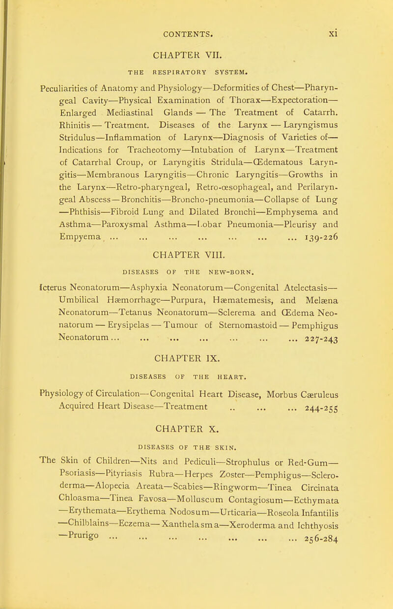 CHAPTER VII. THE RESPIRATORY SYSTEM. Peculiarities of Anatomy and Physiology—Deformities of Chest—Pharyn- geal Cavity—Physical Examination of Thorax—Expectoration— Enlarged Mediastinal Glands — The Treatment of Catarrh. Rhinitis — Treatment. Diseases of the Larynx — Laryngismus Stridulus—Inflammation of Larynx—Diagnosis of Varieties of— Indications for Tracheotomy—Intubation of Larynx—Treatment of Catarrhal Croup, or Laryngitis Stridula—CEdematous Laryn- gitis—Membranous Laryngitis—Chronic Laryngitis—Growths in the Larynx—Retro-pharyngeal, Retro-oesophageal, and Perilaryn- geal Abscess — Bronchitis—Broncho-pneumonia—-Collapse of Lung —Phthisis—Fibroid Lung and Dilated Bronchi—Emphysema and Asthma—Paroxysmal Asthma—Lobar Pneumonia—Pleurisy and Empyema ... ... ... ... ... ... ... 139-226 CHAPTER VIII. DISEASES OF THE NEW-BORN. Icterus Neonatorum—Asphyxia Neonatorum—Congenital Atelectasis— Umbilical Haemorrhage—Purpura, Haematemesis, and Melaena Neonatorum—Tetanus Neonatorum—Sclerema and CEdema Neo- natorum — Erysipelas — Tumour of Sternomastoid — Pemphigus Neonatorum 227-243 CHAPTER IX. DISEASES OF THE HEART. Physiology of Circulation—Congenital Heart Disease, Morbus Caeruleus Acquired Heart Disease—Treatment .. ... ... 244-255 CHAPTER X. DISEASES OF THE SKIN. The Skin of Children—Nits and Pediculi—Strophulus or Red-Gum— Psoriasis Pityriasis Rubra—Herpes Zoster—Pemphigus—Sclero- derma—Alopecia Areata—Scabies—Ringworm—Tinea Circinata Chloasma 1 inea Favosa—Molluscum Contagiosum—Ecthymata Erythemata Erythema Nodosum—Urticaria—Roseola Infantilis Chilblains Eczema—Xanthelasma—Xeroderma and Ichthyosis -PruriS° 256-284