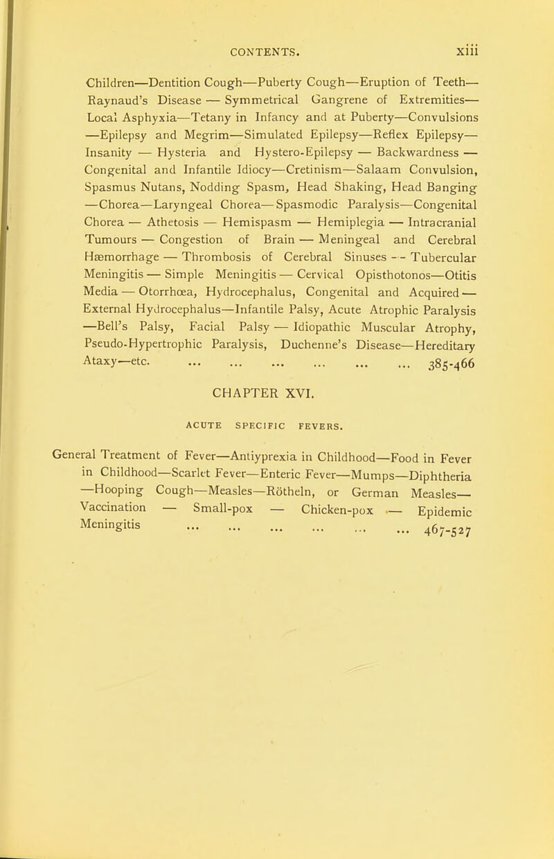 Children—Dentition Cough—Puberty Cough—Eruption of Teeth— Raynaud’s Disease — Symmetrical Gangrene of Extremities— Local Asphyxia—Tetany in Infancy and at Puberty—Convulsions —Epilepsy and Megrim—Simulated Epilepsy—Reflex Epilepsy— Insanity — Hysteria and Hystero-Epilepsy — Backwardness — Congenital and Infantile Idiocy—Cretinism—Salaam Convulsion, Spasmus Nutans, Nodding Spasm, Head Shaking, Head Banging —Chorea—Laryngeal Chorea—Spasmodic Paralysis—Congenital Chorea — Athetosis — Hemispasm — Hemiplegia — Intracranial Tumours — Congestion of Brain — Meningeal and Cerebral Hemorrhage — Thrombosis of Cerebral Sinuses — Tubercular Meningitis—Simple Meningitis—Cervical Opisthotonos—Otitis Media — Otorrhoea, Hydrocephalus, Congenital and Acquired — External Hydrocephalus—Infantile Palsy, Acute Atrophic Paralysis —Bell’s Palsy, Facial Palsy — Idiopathic Muscular Atrophy, Pseudo.Hypertrophic Paralysis, Duchenne’s Disease—Hereditary Ataxy—etc. 385-466 CHAPTER XVI. ACUTE SPECIFIC FEVERS. General Treatment of Fever—Antiyprexia in Childhood—Food in Fever in Childhood—Scarlet Fever—Enteric Fever—Mumps—Diphtheria —Hooping Cough—Measles—Rotheln, or German Measles- Vaccination — Small-pox — Chicken-pox — Epidemic Meningitis 467-527